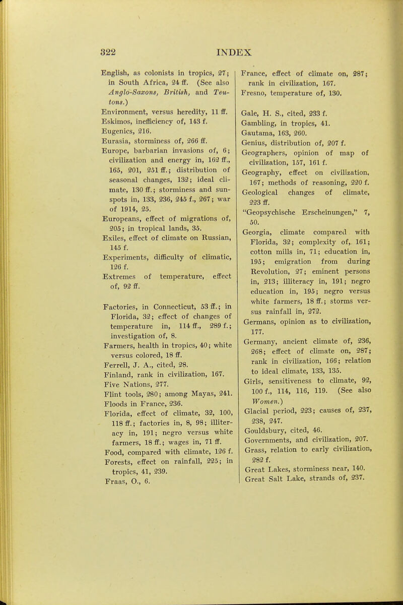 English, as colonists in tropics, 27; in South Africa, 34 flf. (See also Anglo-Saxons, British, and Teu- tons.) Environment, versus heredity, 11 flf. Eskimos, ineflSciency of, 143 f. Eugenics, 216. Eurasia, storminess of, 266 flf. Europe, barbarian invasions of, 6; civilization and energy in, 162 ff., 165, 201, 251 £F.; distribution of seasonal clianges, 132; ideal cli- mate, 130 flf.; storminess and sun- spots in, 133, 236, 245 f., 267; war of 1914, 25. Europeans, effect of migrations of, 205; in tropical lands, 35. Exiles, eflfect of climate on Russian, 145 f. Experiments, difficulty of climatic, 126 f. Extremes of temperature, effect of, 92 ff. Factories, in Connecticut, 53 ff.; in Florida, 33; eflfect of changes of temperature in, 114 ff., 289 f.; investigation of, 8. Farmers, health in tropics, 40; white versus colored, 18 ff. FerreU, J. A., cited, 38. Finland, rank in civilization, 167. Five Nations, 277. Flint tools, 280; among Mayas, 241. Floods in France, 236. Florida, eflfect of climate, 32, 100, 118 flf.; factories in, 8, 98; illiter- acy in, 191; negro versus white farmers, 18 flf.; wages in, 71 flf. Food, compared with climate, 136 f. Forests, effect on rainfall, 225; in tropics, 41, 239. Fraas, O., 6. France, effect of climate on, 287; rank in civilization, 167. Fresno, temperature of, 130. Gale, H. S., cited, 333 f. Gambling, in tropics, 41. Gautama, 163, 360. Genius, distribution of, 307 f. Geographers, opinion of map of civilization, 157, 161 f. Geography, eflfect on civilization, 167; methods of reasoning, 220 f. Geological changes of climate, 223 ff. Geopsychische Erscheinvmgen, 7, 50. Georgia, climate compared with Florida, 32; complexity of, 161; cotton mills in, 71; education in, 195; emigration from during Revolution, 27; eminent persons in, 213; illiteracy in, 191; negro education in, 195; negro versus white farmers, 18 flf.; storms ver- sus rainfall in, 272. Germans, opinion as to civilization, 177. Germany, ancient climate of, 236, 268; eflfect of climate on, 387; rank in civilization, 166; relation to ideal climate, 133, 135. Girls, sensitiveness to climate, 93, 100 f., 114, 116, 119. (See also Women.) Glacial period, 323; causes of, 237, 238, 247. Gouldsbury, cited, 46. Governments, and civilization, 207. Grass, relation to early civilization, 282 f. Great Lakes, storminess near, 140. Great Salt Lake, strands of, 237.