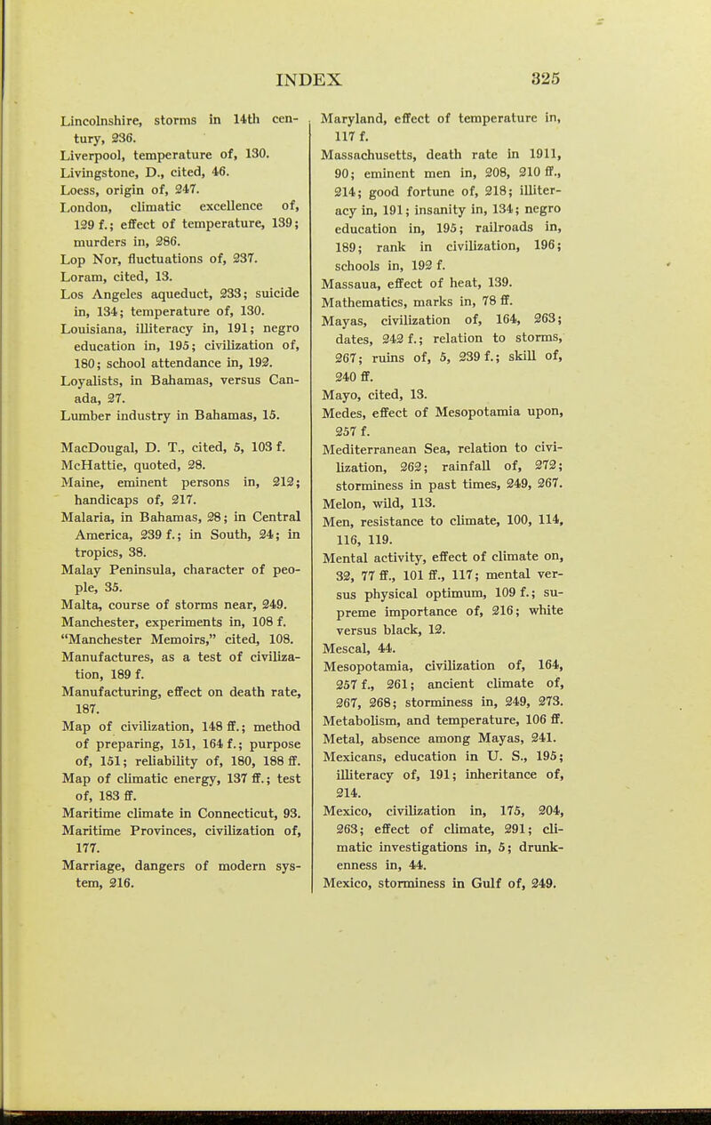 Lincolnshire, storms in 14th cen- tury, 236. Liverpool, temperature of, 130. Livingstone, D., cited, 46. Loess, origin of, 247. London, climatic excellence of, 139 f.; effect of temperature, 139; murders in, 286. Lop Nor, fluctuations of, 237. Loram, cited, 13. Los Angeles aqueduct, 233; suicide in, 134; temperature of, 130. Louisiana, illiteracy in, 191; negro education in, 195; civilization of, 180; school attendance in, 192. Loyalists, in Bahamas, versus Can- ada, 37. Limiber industry in Bahamas, 15. MacDougal, D. T., cited, 5, 103 f. McHattie, quoted, 28. Maine, eminent persons in, 312; handicaps of, 317. Malaria, in Bahamas, 28; in Central America, 239 f.; in South, 24; in tropics, 38. Malay Peninsula, character of peo- ple, 35. Malta, course of storms near, 349. Manchester, experiments in, 108 f. Manchester Memoirs, cited, 108. Manufactures, as a test of civiliza- tion, 189 f. Manufacturing, effect on death rate, 187. Map of civilization, 148 ff.; method of preparing, 151, 164 f.; purpose of, 151; reliability of, 180, 188 ff. Map of climatic energy, 137 ff.; test of, 183 ff. Maritime climate in Connecticut, 93. Maritime Provinces, civilization of, 177. Marriage, dangers of modern sys- tem, 316. Maryland, effect of temperature in, 117 f. Massachusetts, death rate in 1911, 90; eminent men in, 208, 210 ff., 214; good fortune of, 218; illiter- acy in, 191; insanity in, 134; negro education in, 195; railroads in, 189; rank in civilization, 196; schools in, 192 f. Massaua, effect of heat, 139. Mathematics, marks in, 78 ff. Mayas, civilization of, 164, 263; dates, 343 f.; relation to storms, 267; ruins of, 5, 239 f.; skill of, 340 ff. Mayo, cited, 13. Medes, effect of Mesopotamia upon, 357 f. Mediterranean Sea, relation to civi- lization, 262; rainfaU of, 273; storminess in past times, 249, 267. Melon, wild, 113. Men, resistance to climate, 100, 114, 116, 119. Mental activity, effect of climate on, 32, 77 ff., 101 ff., 117; mental ver- sus physical optimum, 109 f.; su- preme importance of, 216; white versus black, 13. Mescal, 44. Mesopotamia, civilization of, 164, 257 f., 361; ancient climate of, 367, 368; storminess in, 349, 273. Metabolism, and temperature, 106 ff. Metal, absence among Mayas, 241. Mexicans, education in U. S., 195; illiteracy of, 191; inheritance of, 214. Mexico, civilization in, 175, 204, 263; effect of climate, 291; cli- matic investigations in, 5; drunk- enness in, 44. Mexico, storminess in Gulf of, 249.