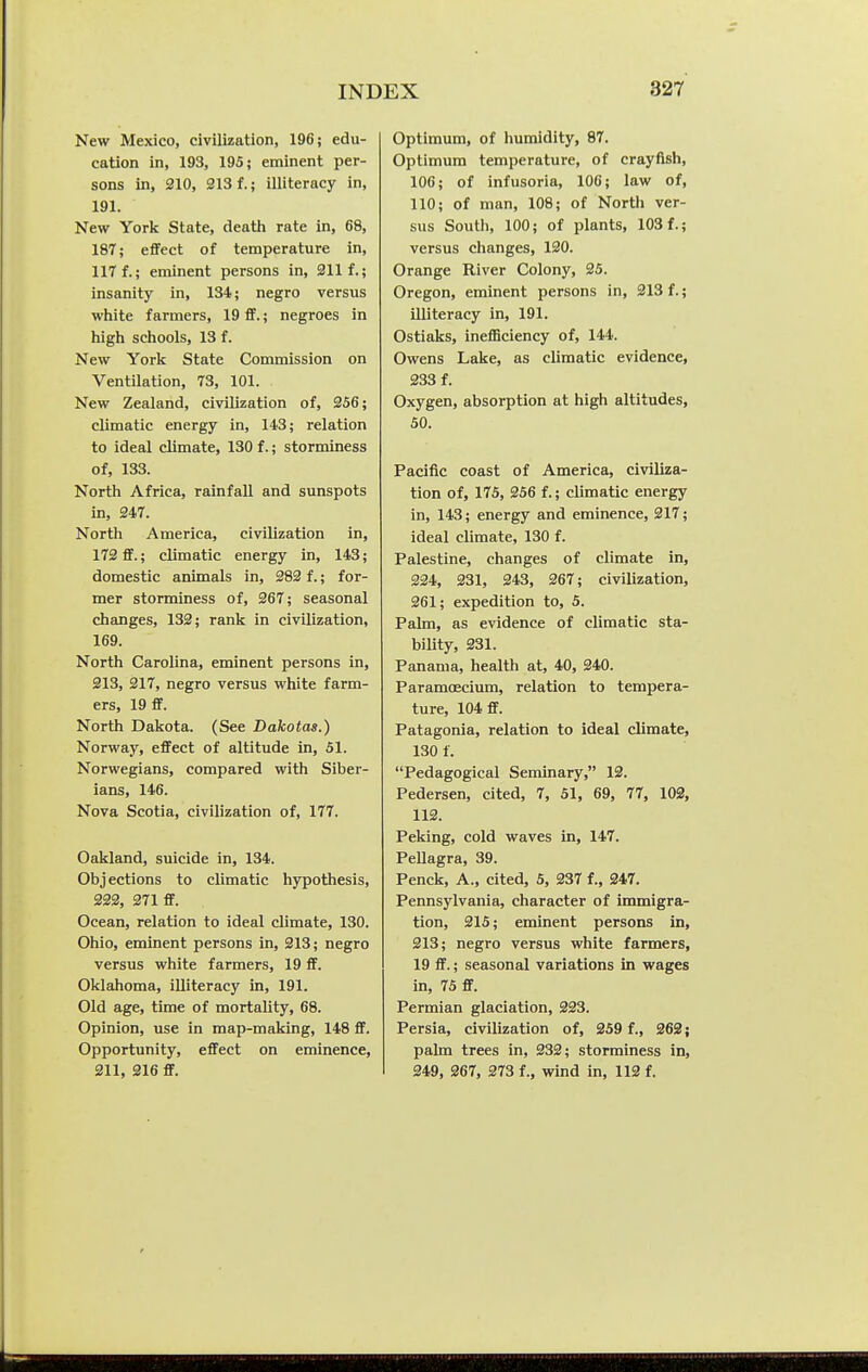 New Mexico, civilization, 196; edu- cation in, 193, 195; eminent per- sons in, 210, 213 f.; illiteracy in, 191. New York State, death rate in, 68, 187; effect of temperature in, 117 f.; eminent persons in, 211 f.; insanity in, 134; negro versus white farmers, 19 ff.; negroes in high schools, 13 f. New York State Commission on Ventilation, 73, 101. New Zealand, civilization of, 256; climatic energy in, 143; relation to ideal climate, 130 f.; storminess of, 133. North Africa, rainfall and sunspots in, 247. North America, civilization in, 172 ff.; climatic energy in, 143; domestic animals in, 282 f.; for- mer storminess of, 267; seasonal changes, 132; rank in civilization, 169. North Carolina, eminent persons in, 213, 217, negro versus white farm- ers, 19 S. North Dakota. (See Dakotas.) Norway, effect of altitude in, 51. Norwegians, compared with Siber- ians, 146. Nova Scotia, civilization of, 177. Oakland, suicide in, 134. Objections to climatic hjrpothesis, 222, 271 ff. Ocean, relation to ideal climate, 130. Ohio, eminent persons in, 213; negro versus white farmers, 19 ff. Oklahoma, illiteracy in, 191. Old age, time of mortality, 68. Opinion, use in map-making, 148 ff. Opportunity, effect on eminence, 211, 216 ff. Optimum, of humidity, 87. Optimum temperature, of crayfish, 106; of infusoria, 106; law of, 110; of man, 108; of North ver- sus South, 100; of plants, 103 f.; versus changes, 120. Orange River Colony, 25. Oregon, eminent persons in, 213 f.; illiteracy in, 191. Ostiaks, inefficiency of, 144. Owens Lake, as climatic evidence, 233 f. Oxygen, absorption at high altitudes, 50. Pacific coast of America, civiliza- tion of, 175, 256 f.; climatic energy in, 143; energy and eminence, 217; ideal climate, 130 f. Palestine, changes of climate in, 224, 231, 243, 267; civilization, 261; expedition to, 5. Palm, as evidence of climatic sta- bility, 231. Panama, health at, 40, 240. Paramoecium, relation to tempera- ture, 104 ff. Patagonia, relation to ideal climate, 130 f. Pedagogical Seminary, 12. Pedersen, cited, 7, 51, 69, 77, 103, 112. Peking, cold waves in, 147. Pellagra, 39. Penck, A., cited, 5, 237 f., 247. Pennsylvania, character of immigra- tion, 215; eminent persons in, 213; negro versus white farmers, 19 ff.; seasonal variations in wages in, 75 ff. Permian glaciation, 223. Persia, civilization of, 259 f., 262; palm trees in, 232; storminess in, 249, 267, 373 f., wind in, 112 f.