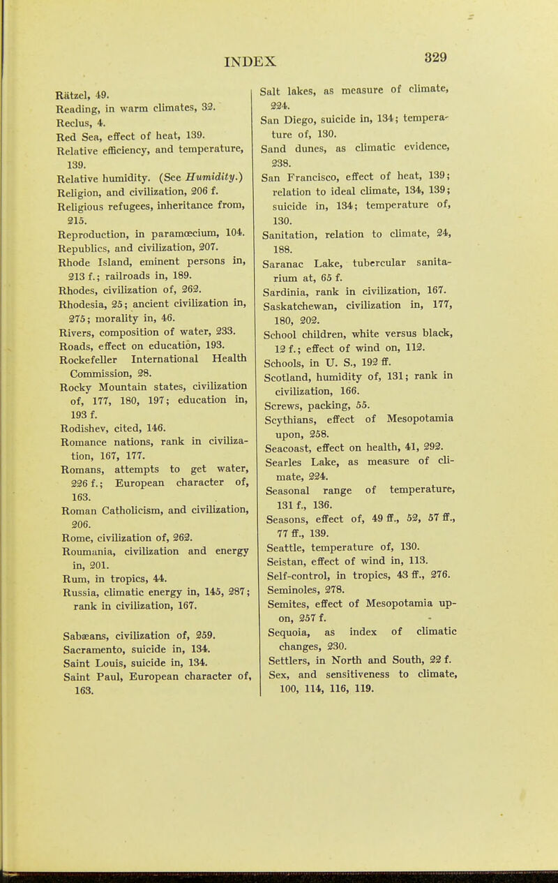 Ratzel, 49. Reading, in warm climates, 32. Redus, 4. Red Sea, effect of heat, 139. Relative efficiency, and temperature, 139. Relative humidity. (See Humidity.) Religion, and civilization, 306 f. Religious refugees, inheritance from, 215. Reproduction, in paramoecium, 104. Republics, and civilization, 207. Rhode Island, eminent persons in, 213 f.; railroads in, 189. Rhodes, civilization of, 262. Rhodesia, 25; ancient civilization in, 275; morality in, 46. Rivers, composition of water, 233. Roads, effect on education, 193. Rockefeller International Health Commission, 28. Rocky Mountain states, civilization of, 177, 180, 197; education in, 193 f. Rodishev, cited, 146. Romance nations, rank in civiliza- tion, 167, 177. Romans, attempts to get water, 226 f.; European character of, 163. Roman Catholicism, and civilization, 206. Rome, civilization of, 262. Roumania, civilization and energy in, 201. Rum, in tropics, 44. Russia, climatic energy in, 145, 287; rank in civilization, 167. Sabaeans, civilization of, 259. Sacramento, suicide in, 134. Saint Louis, suicide in, 134. Saint Paul, European character of, 163. Salt lakes, as measure of climate, 224. San Diego, suicide in, 134; tempera- ture of, 130. Sand dunes, as climatic evidence, 238. San Francisco, effect of heat, 139; relation to ideal climate, 134, 139; suicide in, 134; temperature of, 130. Sanitation, relation to climate, 24, 188. Saranac Lake, tubercular sanita- rium at, 65 f. Sardinia, rank in civilization, 167. Saskatchewan, civilization in, 177, 180, 202. School children, white versus black, 12 f.; effect of wind on, 112. Schools, in U. S., 192 ff. Scotland, humidity of, 131; rank in civilization, 166. Screws, packing, 55. Scythians, effect of Mesopotamia upon, 258. Seacoast, effect on health, 41, 292. Searles Lake, as measure of cli- mate, 224. Seasonal range of temperature, 131 f., 136. Seasons, effect of, 49 ff., 52, 57 ff., 77 ff., 139. Seattle, temperature of, 130. Seistan, effect of wind in, 113. Self-control, in tropics, 43 ff., 376. Seminoles, 278. Semites, effect of Mesopotamia up- on, 257 f. Sequoia, as index of climatic changes, 230. Settlers, in North and South, 22 f. Sex, and sensitiveness to climate, 100, 114, 116, 119.