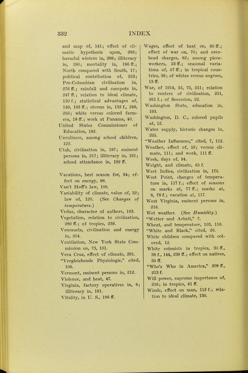 and map of, hll; effect of cli- matic hypothesis upon, 286; harmful winters in, 388; illiteracy in, 190; mortality in, 186 ff.; North compared with South, 17; political contribution of, 253; Pre-Columbian civilization in, 276 ff.; rainfall and sunspots in, 247 ff.; relation to ideal climate, 130 f.; statistical advantages of, 149, 183 ff.; storms in, 132 f., 249, 266; white versus colored farm- ers, 18 ff.; work at Panama, 40. United States Commissioner of Education, 192. Unruliness, among school children, 123. Utah, civilization in, 197; eminent persons in, 217; illiteracy in, 191; school attendance in, 192 ff. Vacations, best season for, 94; ef- fect on energy, 88. Van't Hofl's law, 106. Variability of climate, value of, 32; law of, 120. (See Changes of temperature.) Vedas, character of authors, 163. Vegetation, relation to civilization, 280 ff.; of tropics, 239. Venezuela, civilization and energy in, 204. Ventilation, New York State Com- mission on, 73, 101. Vera Cruz, effect of climate, 291. Vergleichende Physiologic, cited, 106. Vermont, eminent persons in, 212. Violence, and heat, 47. Virginia, factory operatives in, 8; illiteracy in, 191. Vitality, in U. S., 186 ff. Wages, effect of heat on, 90 ff.; effect of war on, 70; and over- head charges, 62; among piece- workers, 53 ff.; seasonal varia- tions of, 57 ff.; in tropical coun- tries, 36; of whites versus negroes, 13 ff. War, of 1914, 35, 70, 251; relation to centers of civilization, 251, 261 f.; of Secession, 22. Washington State, education in, 193. Washington, D. C, colored pupils at, 12. Water supply, historic dianges in, 335. Weather Influences, cited, 7, 112. Weather, effect of, 52; versus cli- mate, 111; and work. 111 ff. Week, days of, 94. Weight, and climate, 65 f. West Indies, civilization in, 175. West Point, changes of tempera- ture in, 117 f.; effect of seasons on marks at, 77 ff.; marks at, 8, 78 f.; vacation at, 117. West Virginia, eminent persons in, 216. Wet weather. (See Humidity.) Wetter und Arbeit, 7. Wheat, and temperature, 103, 116. White and Black, cited, 26. White children compared with col- ored, 13. MTiite colonists in tropics, 35 ff., 38 f., 144, 339 ff.; effect on natives, 35 ff. Who's Who in America, 208 ff., 213 f. Will power, supreme importance of, 216; in tropics, 41 ff. Winds, effect on man, 112 f.; rela- tion to ideal climate, 130.