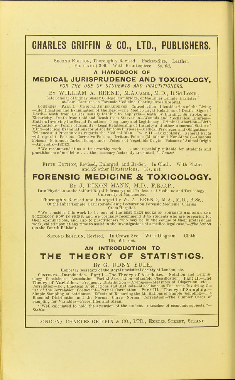 Second Edition, Thoroughly Revised. Pocket-Size. Leather. , Pp. i-xiii + 309. With Frontispiece. 8s. 6d. A HANDBOOK OF MEDICAL JURISPRUDENCE AND TOXICOLOGY, FOR THE USE OF STUDENTS AND PRACTITIONERS. By WILLIAM A. BREND, M.A.Camb., M.D., B.Sc.Lond., Late Scholar of Sidney Sussex College, Cambridge, of the Inner Temple, Barrister- at-Law; Lecturer on Forensic Medicine, Charing Cross Hospital. CoNTisNTS.—Part I.—Mkdioal .luiuspnuDiiNOi!. Introduction—Identification of the Living —Identification and Examination of the Dead—The Medico-Legal Itelations of Death—Signs of Death—Death from Causes usually leading to Asphyxia—Death liy Burning, Sunstroke, and Electricity—Death from Cold and Death from Starvation—Wounds aiid Mechanical Injuries- Matters Involving the Sexual Functions-I'regnancy and Legitimacy—Criminal Abortion—Birth —Infanticide—Forms of Insanity—Legal Kclationship of Insanity and other Abnormal States of Mind—Medical Examinations for Miscellaneous Purposes—Medical Privileges and Obligations- Evidence and Procedure as regards the Medical Man. Part II.—Toxioologt. General Facts with regard to Poisons—Corrosive Poisons—Irritant Poisons (Metals and Non-Metals)—Gaseous Poisons—Poisonous Carbon Compounds—Poisons of Vegetable Origin—Poisono of Animal Origin —Appendix—Index.  We recommend it as a trustworthy work . . . one especially suitable for students and practitioners of medicine . . . the necessary facts only are stated.—Lancel. Fifth Edition, Revised, Enlarged, and Re-Set. In Cloth. With Plates and 25 other Illustrations. 18s. net. FORENSIC MEDICINE & TOXICOLOGY. By J. DIXON MANN, M.D., F.RC.P., Late Physician to the Salford Royal Infirmary ; and Professor of Medicine and Toxicology, University of Manchester. Thoroughly Revised and Enlarged by W. A. BREND, M.A., M.D., B.Sc, Of the Inner Temple, Barrister-at-Law ; Lecturer on Forensic Medicine, Charing Cross Hospital. We consider this work to be one of the best text-books on forensic medicine and TOXICOLOGY NOW IN FRINT, and we cordially recommend it to students who are preparing for their examinations, and also to practitioners who may be, in the course of their professional work, called upon at any time to assist in the investigations of amedico legal case.—The Lancet (on the Fourth Edition). Second Edition, Revised. In Crown Svo. With Diagrams. Cloth. 10s. 6d. net. AN INTRODUCTION TO THE THEORY OF STATISTICS. By G. UDNY yule, Honorary Secretary of the Royal Statistical Society of London, etc. Contents.—Introduction. Part I.—The Theory of Attributes.—Notation and Termin- ology—Consistence—Association-Partial Association—Manifold Classification. Part II.—The Theory of Variables.—Frequency Distribution —Averages—Measures of Dispersion, etc.— Correlation—Do., Practical Applications and Methods—Miscellaneous Theorems Involving the use of the Correlation Coefficient-Partial Correlation. Part III.—Theory of Sampling.— Simple Sampling of Attributes—Effects of Removing the Limitations of Simple Sampling—The Binomial Distribution and the Normal Curve—Normal Correlation—The Simpler Cases of Sampling for Variables—Percentiles and Mean. Well calculated to hold the attention of the student or teacher of economic subjects. — Statist. LONDON.: CHARLES GRIFFIN & CO., LTD., Exetek Street, Stkand.