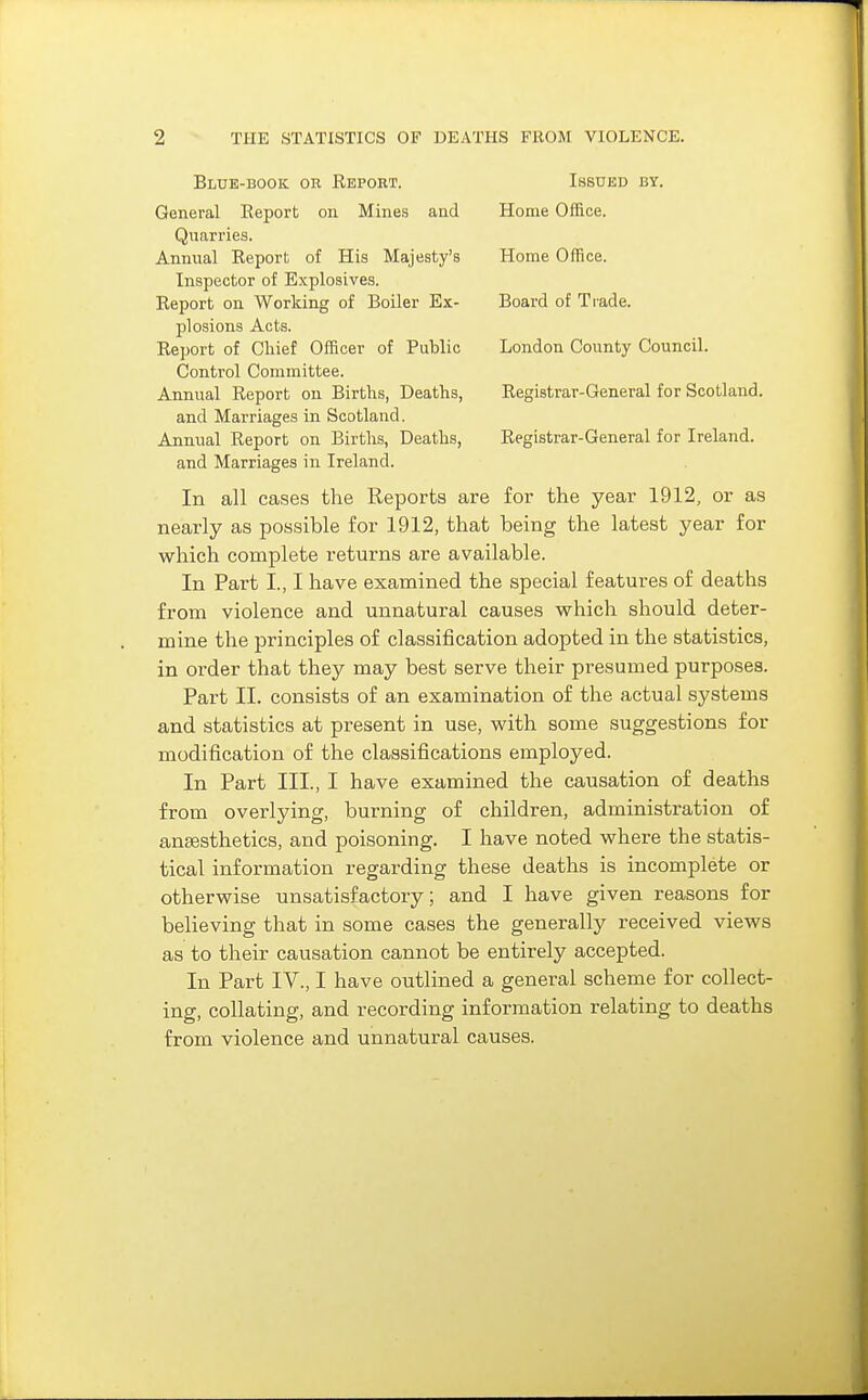 Blue-book or Report. Issued by. General Report on Mines and Home Office. Quarries. Annual Report of His Majesty's Home Office. Inspector of Explosives. Report on Working of Boiler Ex- Board of Trade. plosions Acts. Report of Chief Officer of Public London County Council. Control Committee. Annual Report on Births, Deaths, Registrar-General for Scotland. and Marriages in Scotland. Annual Report on Births, Deaths, Registrar-General for Ireland. and Marriages in Ireland. In all cases the Reports are for the year 1912, or as nearly as possible for 1912, that being the latest year for which complete returns are available. In Part I., I have examined the special features of deaths from violence and unnatural causes which should deter- mine the principles of classification adopted in the statistics, in order that they may best serve their presumed purposes. Part II. consists of an examination of the actual systems and statistics at present in use, with some suggestions for modification of the classifications employed. In Part III., I have examined the causation of deaths from overlying, burning of children, administration of anaesthetics, and poisoning. I have noted where the statis- tical information regarding these deaths is incomplete or otherwise unsatisfactory; and I have given reasons for believing that in some cases the generallj'- received views as to their causation cannot be entirely accepted. In Part IV., I have outlined a general scheme for collect- ing, collating, and recording information relating to deaths from violence and unnatural causes.