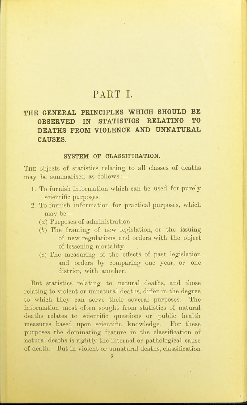 THE GENERAL PRINCIPLES WHICH SHOULD BE OBSERVED IN STATISTICS RELATING TO DEATHS FROM VIOLENCE AND UNNATURAL CAUSES. SYSTEM OF CLASSIFICATION. The objects of statistics relating to all classes of deaths may be summarised as follows:— 1. To furnish information which can be used for purely- scientific purposes. 2. To furnish information for practical purposes, which may be— (a) Purposes of administration. (6) The framing of new legislation, or the issuing of new regulations and orders with the object of lessening mortality, (c) The measuring of the effects of past legislation and orders by comparing one year, or one district, with another. But statistics relating to natural deaths, and those relating to violent or unnatural deaths, differ in the degree to which they can serve their several purposes. The information most often sought from statistics of natural deaths relates to scientific questions or public health measures based upon scientific knowledge. For these purposes the dominating feature in the classification of natural deaths is rightly the internal or pathological cause of death. But in violent or unnatural deaths, classification