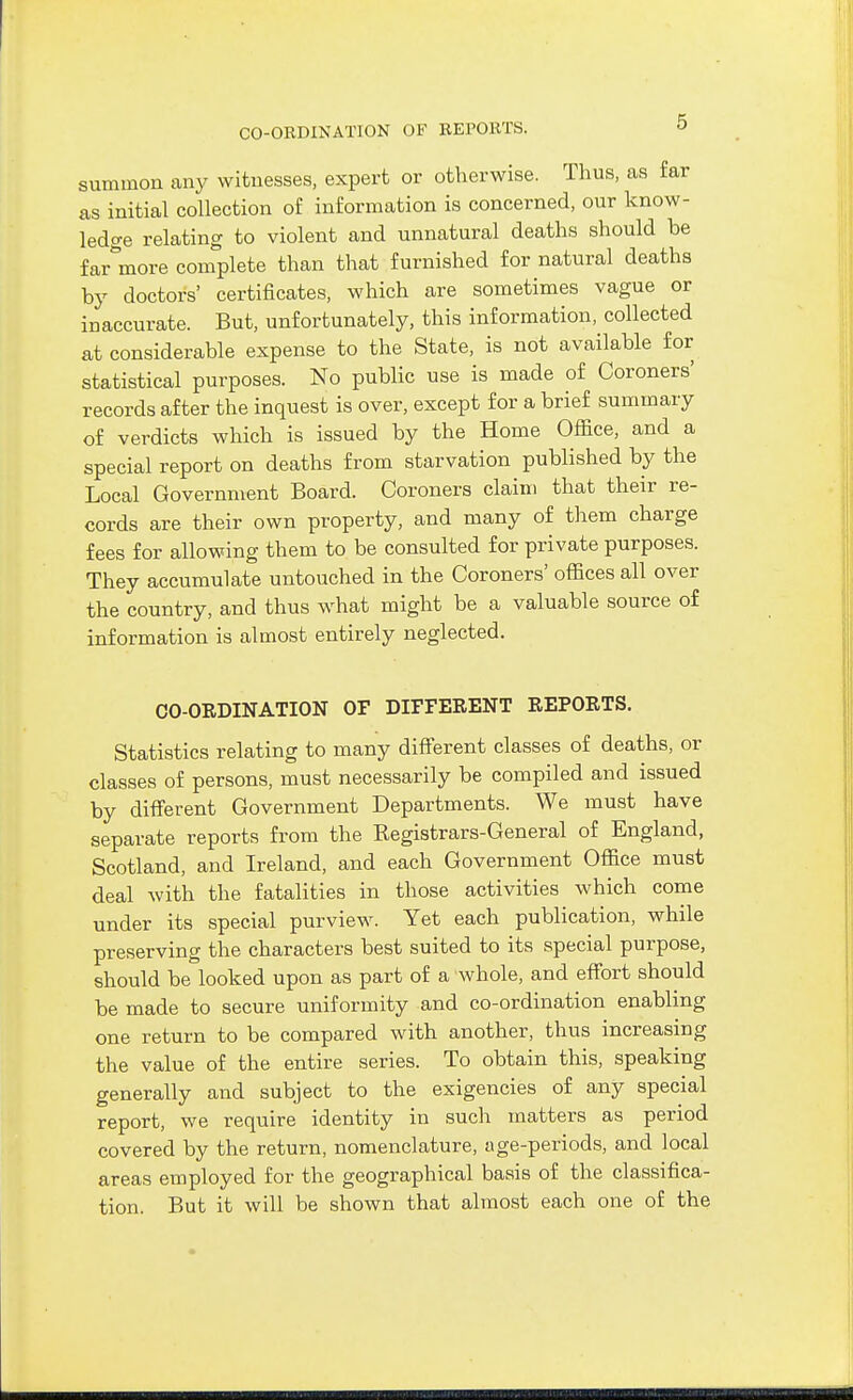 summon any witnesses, expert or otherwise. Thus, as far as initial collection of information is concerned, our know- ledge relating to violent and unnatural deaths should be far^'more complete than that furnished for natural deaths by doctors' certificates, which are sometimes vague or inaccurate. But, unfortunately, this information, collected at considerable expense to the State, is not available for statistical purposes. No public use is made of Coroners' records after the inquest is over, except for a brief summary of verdicts which is issued by the Home Office, and a special report on deaths from starvation published by the Local Government Board. Coroners claim that their re- cords are their own property, and many of them charge fees for allowing them to be consulted for private purposes. They accumulate untouched in the Coroners' offices all over the country, and thus what might be a valuable source of information is almost entirely neglected. CO-ORDINATION OF DIFFERENT REPORTS. Statistics relating to many different classes of deaths, or classes of persons, must necessarily be compiled and issued by different Government Departments. We must have separate reports from the Kegistrars-General of England, Scotland, and Ireland, and each Government Office must deal with the fatalities in those activities which come under its special purview. Yet each publication, while preserving the characters best suited to its special purpose, should be looked upon as part of a whole, and effort should be made to secure uniformity and co-ordination enabling one return to be compared with another, thus increasing the value of the entire series. To obtain this, speaking generally and subject to the exigencies of any special report, we require identity in such matters as period covered by the return, nomenclature, age-periods, and local areas employed for the geographical basis of the classifica- tion. But it will be shown that almost each one of the