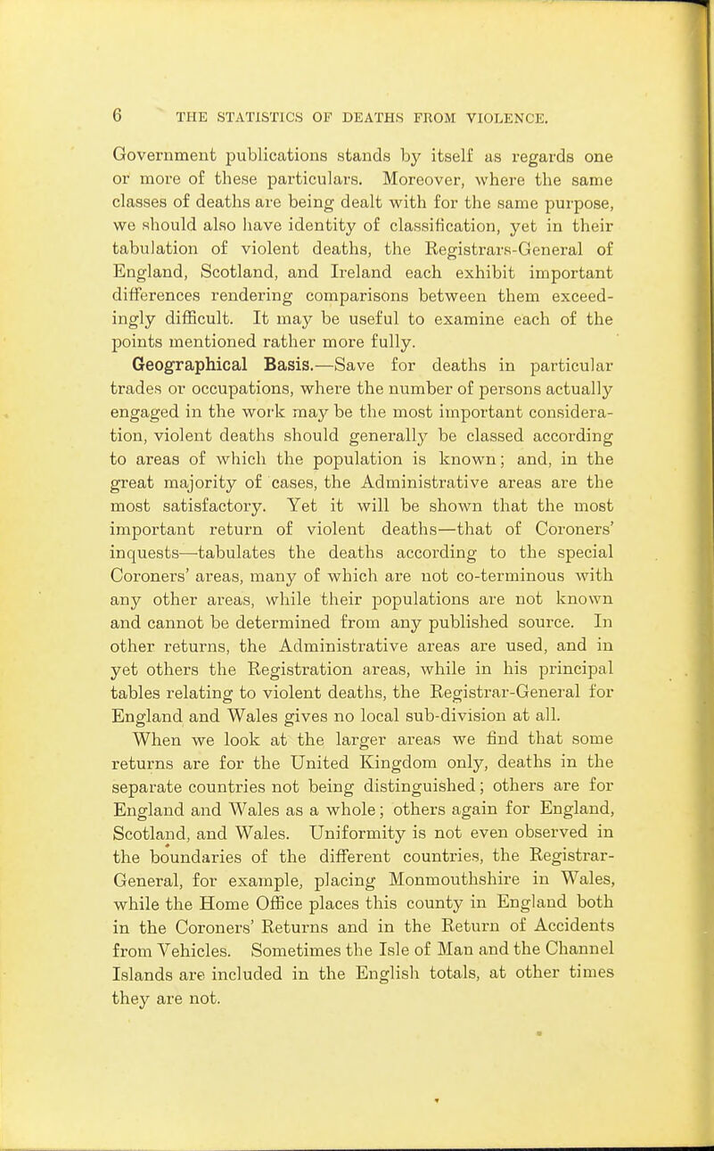 Government publications stands by itself as regards one or more of these particulars. Moreover, where the same classes of deaths are being dealt with for the same purpose, we should also have identity of classification, yet in their tabulation of violent deaths, the Registrars-General of England, Scotland, and Ireland each exhibit important differences rendering comparisons between them exceed- ingly difficult. It may be useful to examine each of the points mentioned rather more fully. Geographical Basis.—Save for deaths in particular trades or occupations, where the number of persons actually engaged in the work may be the most important considera- tion, violent deaths should generally be classed according to areas of which the population is known; and, in the great majority of cases, the Administrative areas are the most satisfactory. Yet it will be shown that the most important return of violent deaths—that of Coroners' inquests—tabulates the deaths according to the special Coroners' areas, many of which are not co-terminous with any other areas, while their populations are not known and cannot be determined from any published source. In other returns, the Administrative areas are used, and in yet others the Registration areas, while in his princijDal tables relating to violent deaths, the Registrar-General for England and Wales gives no local sub-division at all. When we look at the larger areas we find that some returns are for the United Kingdom only, deaths in the separate countries not being distinguished; others are for England and Wales as a whole; others again for England, Scotland, and Wales. Uniformity is not even observed in the boundaries of the different countries, the Registrar- General, for example, placing Monmouthshire in Wales, while the Home Office places this county in England both in the Coroners' Returns and in the Return of Accidents from Vehicles. Sometimes the Isle of Man and the Channel Islands are included in the English totals, at other times they are not.