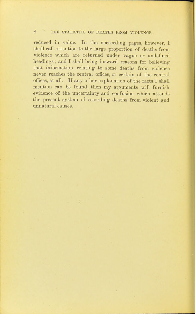 reduced in value. In the succeeding pages, however, I shall call attention to the large proportion of deaths from violence which are returned under vague or undefined headings; and I shall bring forward reasons for believing that information relating to some deaths from violence never reaches the central ofiices, or certain of the central offices, at all. If any other explanation of the facts I shall mention can be found, then my arguments will furnish evidence of the uncertainty and confusion which attends the present system of recording deaths from violent and unnatural causes.