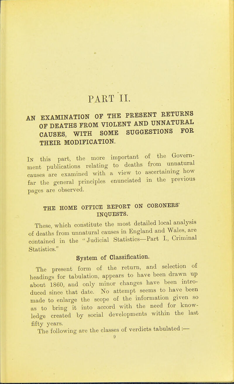 AN EXAMINATION OF THE PRESENT RETURNS OF DEATHS FROM VIOLENT AND UNNATURAL CAUSES, WITH SOME SUGGESTIONS FOR THEIR MODIFICATION. In this part, the more important of the Govern- ment publications relating to deaths from unnatural causes are examined with a view to ascertaining how far the general principles enunciated in the previous pages are observed. THE HOME OFEICE REPORT ON CORONERS- INQUESTS. These, which constitute the most detailed local analysis of deaths from unnatural causes in England and Wales, are contained in the Judicial Statistics-Part L, Criminal Statistics. System of Classification. The present form of the return, and selection of headings for tabulation, appears to have been drawn up about 1860, and only minor changes have been intro- duced since that date. No attempt seems to have been made to enlarge the scope of the information given so as to bring it into accord with the need for know- ledge created by social developments within the last fifty years. The following are the classes of verdicts tabulated:—