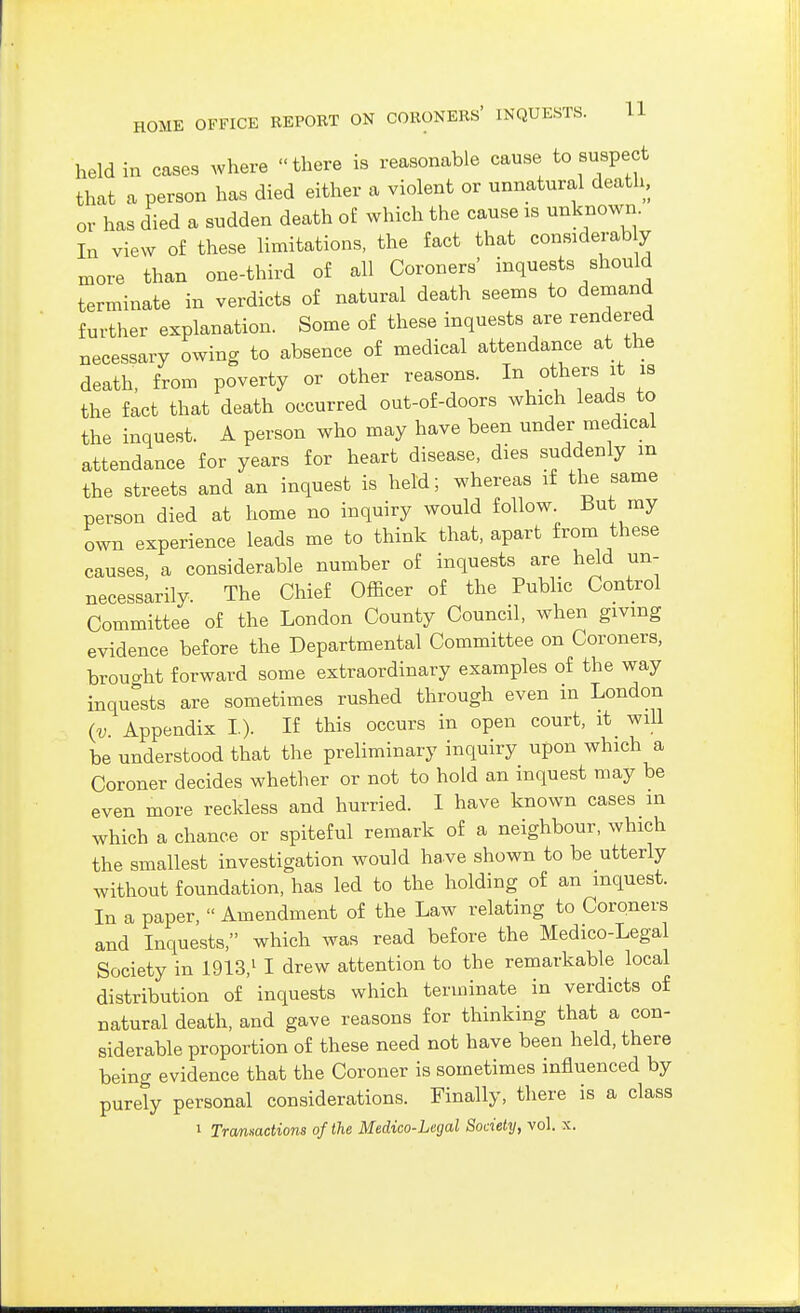 held in cases where there is reasonable cause to suspect that a person has died either a violent or unnatural death, or has died a sudden death of which the cause is unknown. In view of these limitations, the fact that considerably more than one-third of all Coroners' inquests should terminate in verdicts of natural death seems to demand further explanation. Some of these inquests are rendered necessary owing to absence of medical attendance at the death, from poverty or other reasons. In others it is the fact that death occurred out-of-doors which leads to the inquest. A person who may have been under medical attendance for years for heart disease, dies suddenly m the streets and an inquest is held; whereas if the same person died at home no inquiry would follow. But my own experience leads me to think that, apart from these causes, a considerable number of inquests are held un- necessarily. The Chief Officer of the Public Control Committee of the London County Council, when giving evidence before the Departmental Committee on Coroners, brouo-ht forward some extraordinary examples of the way inquests are sometimes rushed through even in London {v. Appendix I.). If this occurs in open court, it will be understood that the preliminary inquiry upon which a Coroner decides whether or not to hold an inquest may be even more reckless and hurried. I have known cases in which a chance or spiteful remark of a neighbour, which the smallest investigation would have shown to be utterly without foundation, has led to the holding of an inquest. In a paper,  Amendment of the Law relating to Coroners and Inquests, which was read before the Medico-Legal Society in 1913,^ I drew attention to the remarkable local distribution of inquests which terminate in verdicts o£ natural death, and gave reasons for thinking that a con- siderable proportion of these need not have been held, there being evidence that the Coroner is sometimes influenced by purely personal considerations. Finally, there is a class 1 Trcmnactions of the Medico-Legal Society, vol. x.