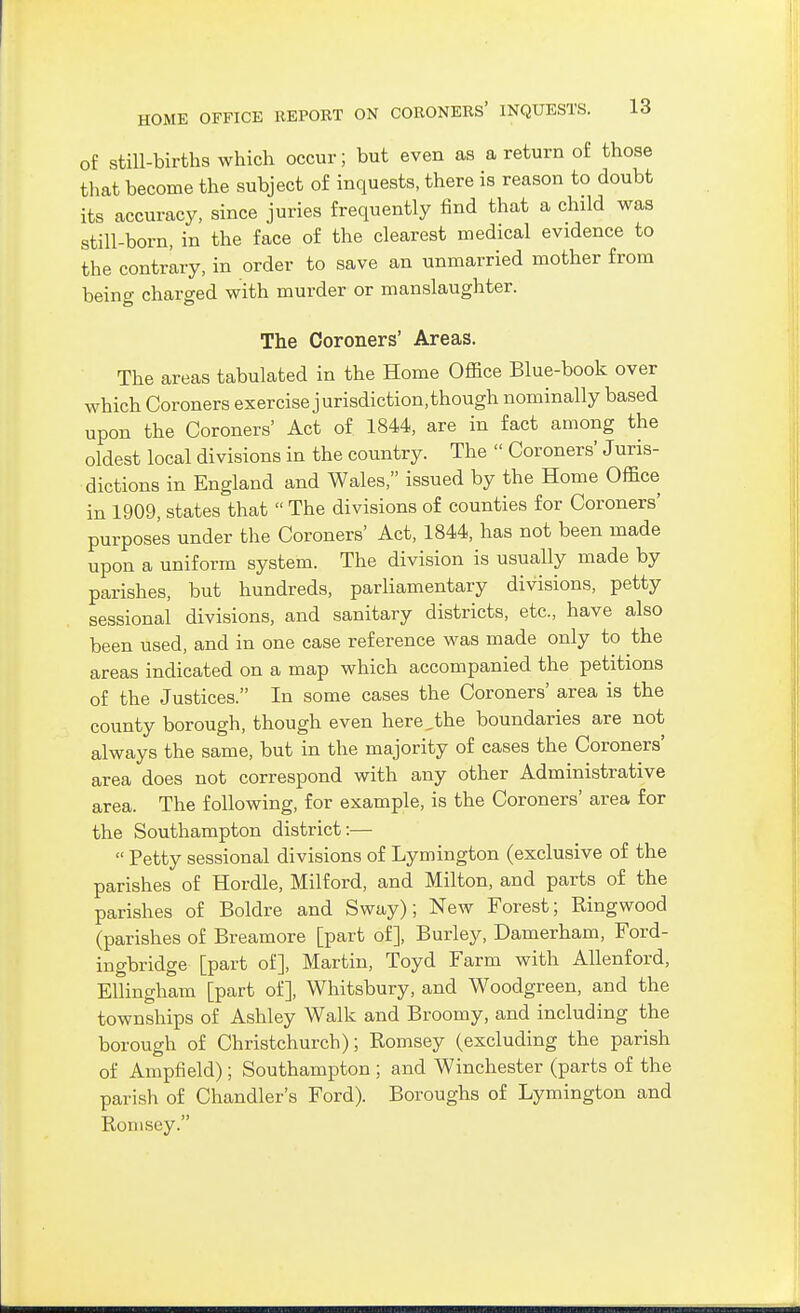 of still-births which occur; but even as a return of those that become the subject of inquests, there is reason to doubt its accuracy, since juries frequently find that a child was still-born, in the face of the clearest medical evidence to the contrary, in order to save an unmarried mother from being charged with murder or manslaughter. The Coroners' Areas. The areas tabulated in the Home Office Blue-book over which Coroners exercise jurisdiction, though nominally based upon the Coroners' Act of 1844, are in fact among the oldest local divisions in the country. The  Coroners' Juris- dictions in England and Wales, issued by the Home Office in 1909, states that  The divisions of counties for Coroners' purposes under the Coroners' Act, 1844, has not been made upon a uniform system. The division is usually made by parishes, but hundreds, parliamentary divisions, petty sessional divisions, and sanitary districts, etc., have also been used, and in one case reference was made only to the areas indicated on a map which accompanied the petitions of the Justices. In some cases the Coroners' area is the county borough, though even here,the boundaries are not always the same, but in the majority of cases the Coroners' area does not correspond with any other Administrative area. The following, for example, is the Coroners' area for the Southampton district:—  Petty sessional divisions of Lymington (exclusive of the parishes of Hordle, Milford, and Milton, and parts of the parishes of Boldre and Sway); New Forest; Ringwood (parishes of Breamore [part of], Burley, Damerham, Ford- ingbridge [part of], Martin, Toyd Farm with AUenford, EUingham [part of], Whitsbury, and Woodgreen, and the townships of Ashley Walk and Broomy, and including the borough of Christchurch); Romsey (excluding the parish of Ampfield); Southampton ; and Winchester (parts of the parish of Chandler's Ford). Boroughs of Lymington and Romsey.