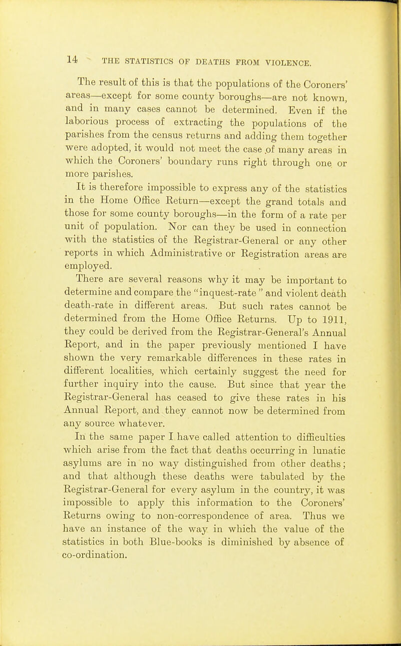 The result of this is that the populations of the Coroners' areas—except for some county boroughs—are not known, and in many cases cannot be determined. Even if the laborious process of extracting the populations of the parishes from the census returns and adding them together were adopted, it would not meet the case .of many areas in which the Coroners' boundary runs right through one or more parishes. It is therefore impossible to express any of the statistics in the Home Office Return—except the grand totals and those for some county boroughs—in the form of a rate per unit of population. Nor can they be used in connection with the statistics of the Registrar-General or any other reports in which Administrative or Registration areas are employed. There are several reasons why it may be important to determine and compare the inquest-rate  and violent death death-rate in different areas. But such rates cannot be determined from the Home Office Returns. Up to 1911, they could be derived from the Registrar-General's Annual Report, and in the paper previously mentioned I have shown the very remarkable differences in these rates in different localities, which certainly suggest the need for further inquiry into the cause. But since that year the Registrar-General has ceased to give these rates in his Annual Report, and they cannot now be determined from any source whatever. In the same paper I have called attention to difficulties which arise from the fact that deaths occurring in lunatic asylums are in no way distinguished from other deaths; and that although these deaths were tabulated by the Registrar-General for every asylum in the country, it was impossible to apply this information to the Coroners' Returns owing to non-correspondence of area. Thus we have an instance of the way in which the value of the statistics in both Blue-books is diminished by absence of co-ordination.