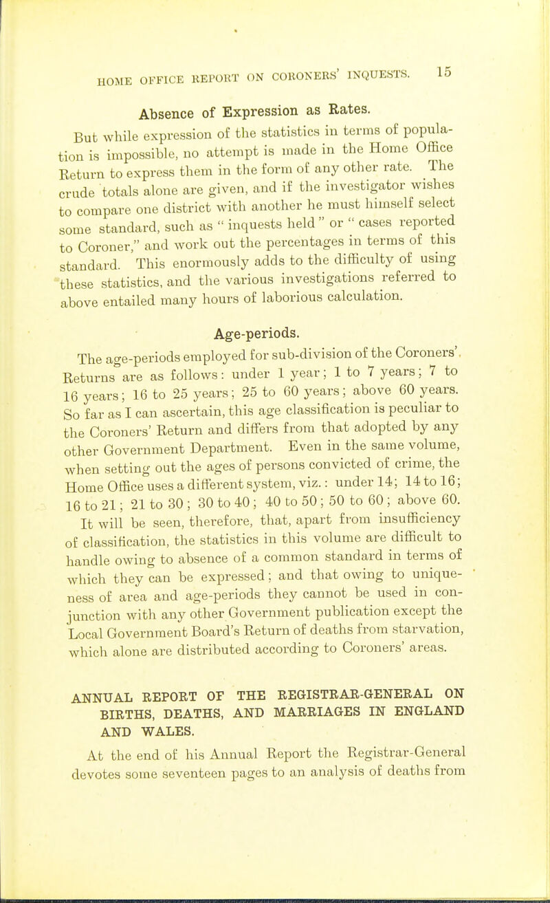 Absence of Expression as Rates. But while expression of the statistics in terms of popula- tion is impossible, no attempt is made in the Home Office Return to express them in the form of any other rate. The crude totals alone are given, and if the investigator wishes to compare one district with another he must himself select some standard, such as  inquests held or  cases reported to Coroner, and work out the percentages in terms of this standard. This enormously adds to the difficulty of using these statistics, and the various investigations referred to above entailed many hours of laborious calculation. Age-periods. The age-periods employed for sub-division of the Coroners'. Returnsare as follows: under 1 year; 1 to 7 years; 7 to 16 years; 16 to 25 years; 25 to 60 years; above 60 years. So far as I can ascertain, this age classification is peculiar to the Coroners' Return and difFers from that adopted by any other Government Department. Even in the same volume, when setting out the ages of persons convicted of crime, the Home Office uses a different system, viz.: under 14; 14 to 16; 16 to 21; 21 to 30 ; 30 to 40 ; 40 to 50 ; 50 to 60 ; above 60. It will be seen, therefore, that, apart from insufficiency of classification, the statistics in this volume are difficult to handle owing to absence of a common standard in terms of which they can be expressed; and that owing to unique- ness of area and age-periods they cannot be used in con- junction with any other Government publication except the Local Government Board's Return of deaths from starvation, which alone are distributed according to Coroners' areas. ANNUAL REPORT OF THE REGISTRAR-GENERAL ON BIRTHS, DEATHS, AND MARRIAGES IN ENGLAND AND WALES. At the end of his Annual Report the Registrar-General devotes some seventeen pages to an analysis of deaths from