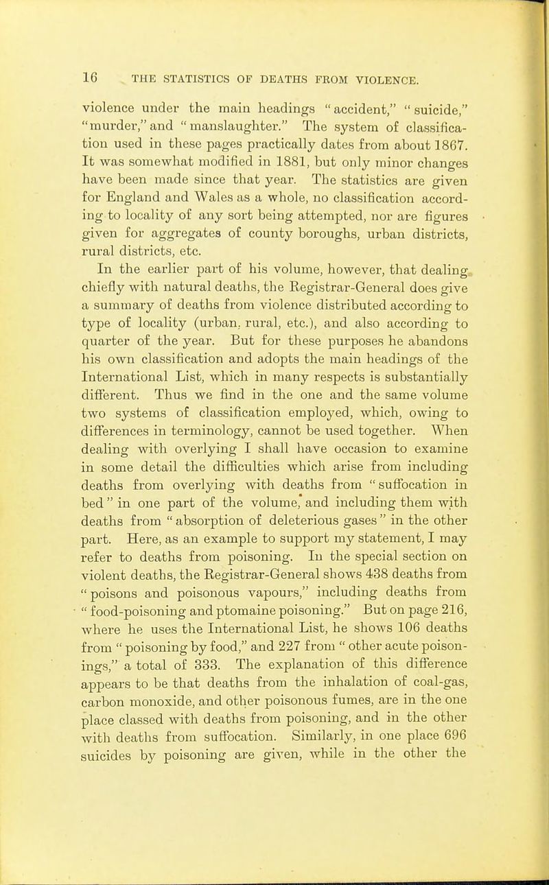 violence under the main headings  accident,  suicide, murder,and manslaughter. The system of classifica- tion used in these pages practically dates from about 1867. It was somewhat modified in 1881, but only minor changes have been made since that year. The statistics are given for England and Wales as a whole, no classification accord- ing to locality of any sort being attempted, nor are figures given for aggregates of county boroughs, urban districts, rural districts, etc. In the earlier part of his volume, however, that dealing, chiefly with natural deaths, the Registrar-General does give a summary of deaths from violence distributed according to type of locality (urban, rural, etc.), and also according to quarter of the year. But for these purposes he abandons his own classification and adopts the main headings of the International List, which in many respects is substantially different. Thus we find in the one and the same volume two systems of classification employed, which, owing to differences in terminology, cannot be used together. When dealing with overlying I shall have occasion to examine in some detail the difficulties which arise from including deaths from overlying with deaths from suffocation in bed  in one part of the volume, and including them with deaths from  absorption of deleterious gases  in the other part. Here, as an example to support my statement, I may refer to deaths from poisoning. In the special section on violent deaths, the Registrar-General shows 438 deaths from poisons and poisonous vapours, including deaths from  food-poisoning and ptomaine poisoning. But on page 216, where he uses the International List, he shows 106 deaths from  poisoning by food, and 227 from  other acute poison- ings, a total of 333. The explanation of this difference appears to be that deaths from the inhalation of coal-gas, carbon monoxide, and other poisonous fumes, are in the one place classed with deaths from poisoning, and in the other with deaths from suffocation. Similarly, in one place 696 suicides by poisoning are given, while in the other the