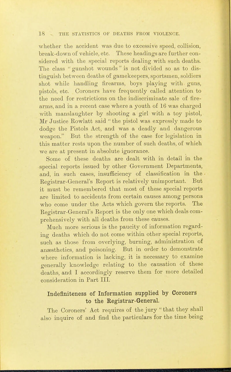 whether the accident was due to excessive speed, collision, break-down of vehicle, etc. Tliese headings are further con- sidered with the special reports dealing with such deaths. The class gunshot wounds is not divided so as to dis- tinguish between deaths o£ gamekeepers, sportsmen, soldiers shot while handling firearms, boys playing with guns, pistols, etc. Coroners have frequently called attention to the need for restrictions on the indiscriminate sale of fire- arms, and in a recent case where a youth of 16 was charged with manslaughter by shooting a girl with a toy pistol, Mr Justice Rowlatt said the pistol was expressly made to dodge the Pistols Act, and was a deadly and dangerous weapon. But the strength of the case for legislation in this matter rests upon the number of such deaths, of which we are at present in absolute ignorance. Some of these deaths are dealt with in detail in the special reports issued by other Government Departments, and, in such cases, insufficiency of classification in the Registrar-General's Report is relatively unimportant. But it must be remembered that most of these special reports are limited to accidents from certain causes among persons who come under the Acts which govern the reports. The Registrar-General's Report is the only one which deals com- prehensively with all deaths from these causes. Much more serious is the paucity of information regard- ing deaths which do not come within other special reports, such as those from overlying, burning, administration of anassthetics, and poisoning. But in order to demonstrate where information is lacking, it is necessary to examine generally knowledge relating to the causation of these deaths, and I accordingly reserve them for more detailed consideration in Part III. Indefiniteness of Information supplied by Coroners to the Registrar-General. The Coroners' Act requires of the jury that they shall also inquire of and find the particulars for the time being