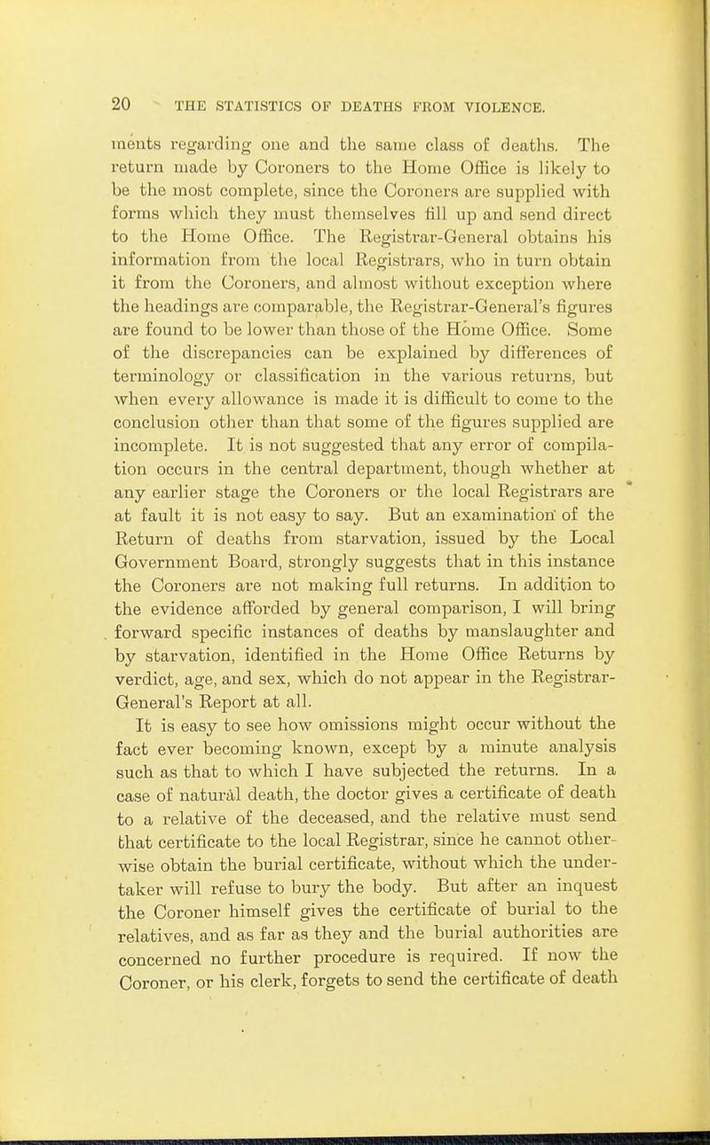 meuts regarding one and the same class of deaths. The return made by Coroners to the Home Office is likely to be the most complete, since the Coroners are supplied with forms which they must themselves fill up and send direct to the Home Office. The Registrar-General obtains his information from the local Registrars, who in turn obtain it from the Coroners, and almost without exception where the headings are comparable, the Registrar-General's figures are found to be lower than those of the Home Office. Some of the discrepancies can be explained by differences of terminology or classification in the various returns, but when every allowance is made it is difficult to come to the conclusion other than that some of the figures supplied are incomplete. It is not suggested that any error of compila- tion occurs in the central department, though whether at any earlier stage the Coroners or the local Registrars are at fault it is not easy to say. But an examination of the Return of deaths from starvation, issued by the Local Government Board, strongly suggests that in this instance the Coroners are not making full returns. In addition to the evidence afforded by general comparison, I will bring forward specific instances of deaths by manslaughter and by starvation, identified in the Home Office Returns by verdict, age, and sex, which do not appear in the Registrar- General's Report at all. It is easy to see how omissions might occur without the fact ever becoming known, except by a minute analysis such as that to which I have subjected the returns. In a case of naturiil death, the doctor gives a certificate of death to a relative of the deceased, and the relative must send that certificate to the local Registrar, since he cannot other- wise obtain the burial certificate, without which the under- taker will refuse to bury the body. But after an inquest the Coroner himself gives the certificate of burial to the relatives, and as far as they and the burial authorities are concerned no further procedure is required. If now the Coroner, or his clerk, forgets to send the certificate of death