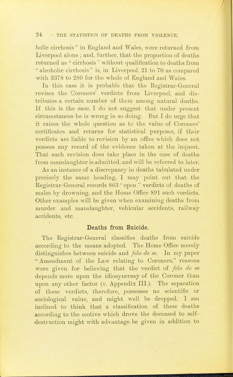 holic cirrhosis  in England and Wales, were returned from Liverpool alone ; and, further, that the proportion of deaths returned as  cirrhosis  without qualification to deaths from  alcoholic cirrhosis  is, in Liverpool, 21 to 70 as compared with 3378 to 280 for the whole of England and Wales. In this case it is probable that the Registrar-General revises the Coroners' verdicts from Liverpool, and dis- tributes a certain number of them among natural deaths. If this is the case, I do not suggest that under present circumstances he is wrong in so doing. But I do urge that it raises the whole question as to the value of Coroners' certificates and returns for statistical purposes, if their verdicts are liable to revision by an ofiice which does not possess any record of the evidence taken at the inquest. That such revision does take place in the case of deaths from manslaughter is admitted, and will be referred to later. As an instance of a discrepancy in deaths tabulated under precisely the same heading, I may point out that the Registi-ar-General records 863  open  verdicts of deaths of males by drowning, and the Home Office 891 such verdicts. Other examples will be given when examining deaths from murder and manslaughter, vehicular accidents, railway accidents, etc. Deaths from Suicide. The Registrar-General classifies deaths from suicide according to the means adopted. The Home Ofiice merely distinguishes between suicide and felo de se. In my paper  Amendment of the Law relating to Coroners, reasons were given for believing that the verdict of felo de se depends more upon the idiosyncrasy of the Coroner than upon any other factor {v. Appendix III.). The separation of these verdicts, therefore, possesses no scientific or sociological value, and might well be dropped. I am inclined to think that a classification of these deaths according to the motive which drove the deceased to self- destruction might with advantage.be given in addition to