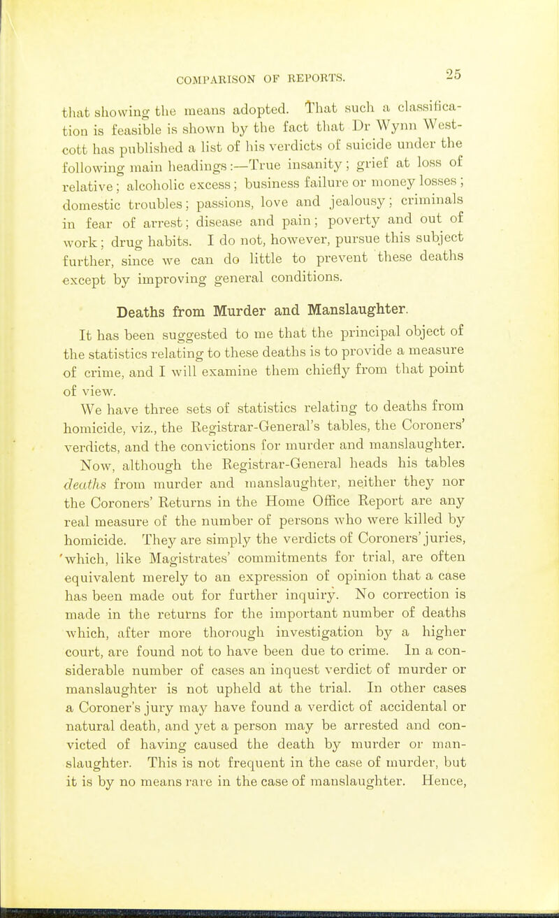that showing the means adopted. That such a dassifica- tion is feasible is shown by the fact tliat Dr Wynn West- cott has published a list of his verdicts of suicide under the following main headings :—True insanity ; grief at loss of relative; alcoholic excess; business failure or money losses ; domestic troubles; passions, love and jealousy; criminals in fear of arrest; disease and pain; poverty and out of work; drug habits. I do not, however, pursue this subject further, since we can do little to prevent these deaths except by improving general conditions. Deaths from Murder and Manslaug'hter. It has been suggested to me that the principal object of the statistics relating to these deaths is to provide a measure of crime, and I will examine them chiefly from that point of view. We have three sets of statistics relating to deaths from homicide, viz., the Registrar-General's tables, the Coroners' verdicts, and the convictions for murder and manslaughter. Now, although the Registrar-General heads his tables deaths from murder and manslaughter, neither they nor the Coroners' Returns in the Home Office Report are any real measure of the number of persons who were killed by homicide. They are simply the verdicts of Coroners'juries, 'which, like Magistrates' commitments for trial, are often equivalent merely to an expression of opinion that a case has been made out for further inquiry. No correction is made in the returns for the important number of deaths which, after more thorough investigation by a higher court, are found not to have been due to crime. In a con- siderable number of cases an inquest verdict of murder or manslaughter is not upheld at the trial. In other cases a Coroner's jury may have found a verdict of accidental or natural death, and yet a person may be arrested and con- victed of having caused the death by murder or man- slaughter. This is not frequent in the case of murder, but it is by no means i-are in the case of manslaughter. Hence,