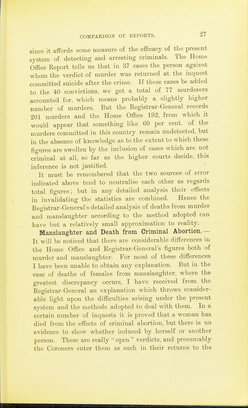 since it affords some measure of the efficacy of the present system of detecting and arresting criminals. The Home Office Report tells us that in 37 cases the person against whom the verdict of murder was returned at the inquest committed suicide after the crime. If these cases be added to the 40 convictions, we get a total of 77 murderers accounted for, which means probably a slightly higher number of murders. But the Registrar-General records 201 murders and the Home Office 192, from which it would appear that something like 60 per cent, of the murders committed in this country remain undetected, but in the absence of knowledge as to the extent to which these fio-ures are swollen by the inclusion of cases which are not criminal at all, so far as the higher courts decide, this inference is not justified. It must be remembered that the two sources of error indicated above tend to neutralise each other as regards total figures; but in any detailed analysis their effects in invalidating the statistics are combined. Hence the Registrar-General's detailed analysis of deaths from murder and manslaughter according to the method adopted can have but a relatively small approximation to reality. Manslaughter and Death from Criminal Abortion.— It will be noticed that there are considerable differences in the Home Office and Registrar-General's figures both of murder and manslaughter. For most of these differences I have been unable to obtain any explanation. But in the case of deaths of females from manslaughter, where the greatest discrepancy occurs, I have received from the Registrar-General an explanation which throws consider- able light upon the difficulties arising under the present system and the methods adopted to deal with tliem. In a certain number of inquests it is proved that a woman has died from the effects of criminal abortion, but there is no evidence to show whether induced by herself or another ■ person. These are really  open  verdicts, and presumably the Coroners enter them as such in their returns to the