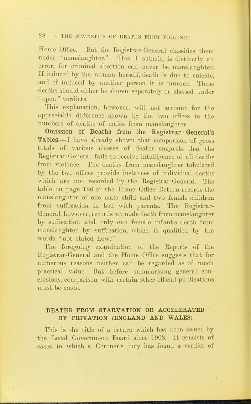 Home Office. But the Registrar-General classifies them under manslaughter. This, I submit, is distinctly an error, for criminal abortion can never be manslaughter. If induced by the woman herself, death is due to suicide, and if induced by another person it is murder. These deaths should either be shown separately or classed under open verdicts. This explanation, however, will not account for the appreciable difference shown by the two offices in the numbers of deaths' of males from manslaughter. Omission of Deaths from the Registrar - General's Tables.—I have already shown that comparison of gross totals of various classes of deaths suggests that the Registrar-General fails to receive intelligence of all deaths from violence. The deaths from manslaughter tabulated by the two offices provide instances of individual deaths which are not recorded by the Registrar-General. The table on page 126 of the Home Office Return records the manslaughter of one male child and two female children from suffocation in bed with parents. The Registrar- General, however, records no male death from manslaughter by suffocation, and only one female infant's death from manslaughter by suffocation, wliich is qualified by the words not stated how. The foregoing examination of the Reports of the Registrar-General and the Home Office suggests that for numerous reasons neither can be regarded as of much practical value. But before summarising general con- clusions, comparison with certain other official publications must be made. DEATHS FEOM STARVATION OR ACCELERATED BY PRIVATION (ENGLAND AND WALES). This is the title of a return which has been issued by the Local Government Board since 1908. It consists of cases in which a Coroner's jury has found a verdict of