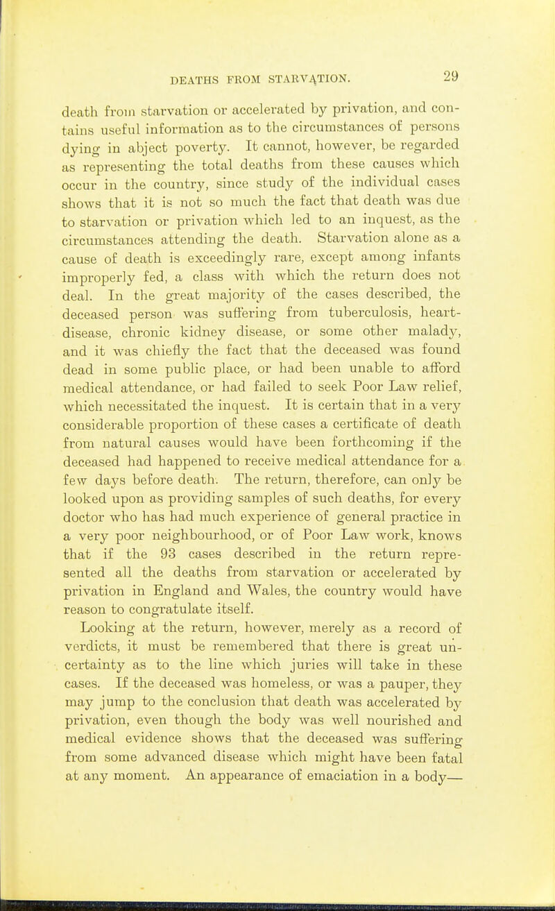 DEATHS FROM STARVACTION. death from starvation or accelerated by privation, and con- tains useful information as to the circumstances of persons dying in abject poverty. It cannot, however, be regarded as representing the total deaths from these causes which occur in the country, since study of the individual cases shows that it is not so much the fact that death was due to starvation or privation which led to an inquest, as the circumstances attending the death. Starvation alone as a cause of death is exceedingly rare, except among infants improperly fed, a class with which the return does not deal. In the great majority of the cases described, the deceased person was suffering from tuberculosis, heart- disease, chronic kidney disease, or some other malady, and it was chiefly the fact that the deceased was found dead in some public place, or had been unable to afford medical attendance, or had failed to seek Poor Law relief, which necessitated the inquest. It is certain that in a very considerable proportion of these cases a certificate of death from natural causes would have been forthcoming if the deceased had happened to receive medical attendance for a few days before death. The return, therefore, can only be looked upon as providing samples of such deaths, for every doctor who has had much experience of general practice in a very poor neighbourhood, or of Poor Law work, knows that if the 93 cases described in the return repre- sented all the deaths from starvation or accelerated by privation in England and Wales, the country would have reason to congratulate itself. Looking at the return, however, merely as a record of verdicts, it must be remembered that there is great un- certainty as to the line which juries will take in these cases. If the deceased was homeless, or was a pauper, they may jump to the conclusion that death was accelerated by privation, even though the body was well nourished and medical evidence shows that the deceased was suffering from some advanced disease which might have been fatal at any moment. An appearance of emaciation in a bodj^—