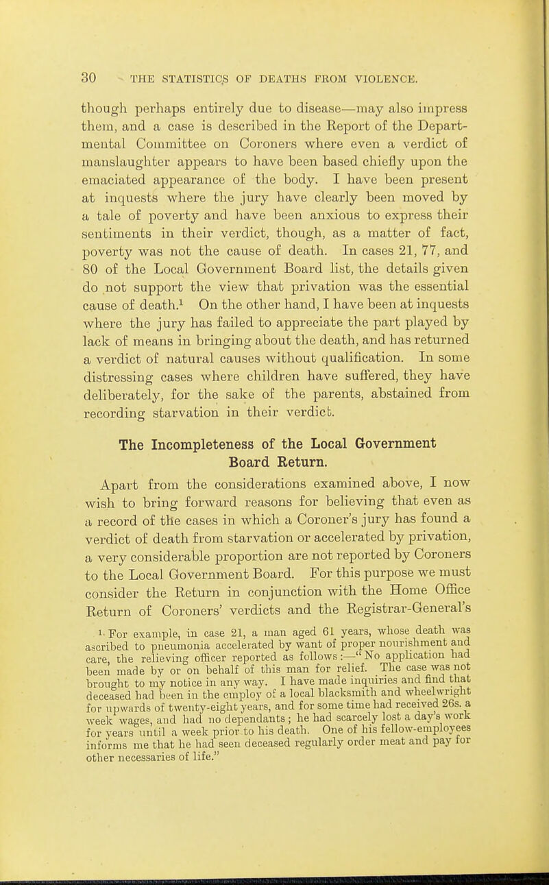 though perhaps entirely due to disease—may also impress thein, and a case is described in the Report of the Depart- mental Committee on Coroners where even a verdict of manslaughter appears to have been based chiefly upon the emaciated appearance of the body. I have been present at inquestis where the jury have clearly been moved by a tale of poverty and have been anxious to express their sentiments in their verdict, though, as a matter of fact, poverty was not the cause of death. In cases 21, 77, and 80 of the Local Government Board list, the details given do not support the view that privation was the essential cause of death.^ On the other hand, I have been at inquests where the jury has failed to appreciate the part played by lack of means in bringing about the death, and has returned a verdict of natural causes without qualification. In some distressing cases where children have suffered, they have deliberately, for the sake of the parents, abstained from recording starvation in their verdict. The Incompleteness of the Local Government Board Return. Apart from the considerations examined above, I now wish to bring forward reasons for believing that even as a record of the cases in which a Coroner's jury has found a verdict of death from starvation or accelerated by privation, a very considerable proportion are not reported by Coroners to the Local Government Board. For this purpose we must consider the Return in conjunction with the Home Office Return of Coroners' verdicts and the Registrar-General's !■ For example, in case 21, a man aged 61 years, whose death was ascribed to pneumonia accelerated by want of proper nourishment and care the relieving officer reported as follows:— No application had been made by or on behalf of this man for relief. The case was not brought to my notice in any way. I have made inquiries and find that deceased had bt-en in the employ of a local blacksmith and wheelwright for upwards of twenty-eight years, and for some time had received 26s. a week wages, and had no dependants ; he had scarcely lost a day s work for years until a week prior to his death. One of his fellow-employees informs me that he had seen deceased regularly order meat and pay tor other necessaries of life.