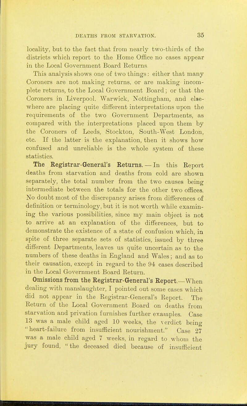 locality, but to the fact that from nearly two-thirds of the districts which report to the Home Office no cases appear in the Local Government Board Returns This analysis shows one of two things: either that many Coroners are not making returns, or are making incom- plete returns, to the Local Government Board; or that the Coroners in Liverpool, Warwick, Nottingham, and else- where are placing quite different interpretations upon the requirements of the two Government Departments, as compared with the interpretations placed upon them by the Coroners of Leeds, Stockton, South-West London, etc. If the latter is the explanation, then it shows how confused and unreliable is the whole system of these statistics. The Registrar-General's Returns.—In this Report deaths from starvation and deaths from cold are shown separately, the total number from the two causes being intermediate between the totals for the other two offices. No doubt most of the discrepancy arises from differences of definition or terminology, but it is not worth while examin- ing the various possibilities, since my main object is not to arrive at an explanation of the differences, but to demonstrate the existence of a state of confusion which, in spite of three separate sets of statistics, issued by three different Departments, leaves us quite uncertain as to the numbers of these deaths in England and Wales; and as to their causation, except in regard to the 94 cases described in the Local Government Board Return. Omissions from the Registrar-General's Report.—When dealing with manslaughter, I pointed out some cases which did not appear in the Registrar-General's Report. The Return of the Local Government Board on deaths from starvation and privation furnishes further examples. Case 13 was a male child aged 10 weeks, the \ordict being heart-failure from insufficient nourishment. Case 27 was a male child aged 7 weeks, in regard to wliom the jury found, the deceased died because of insufficient