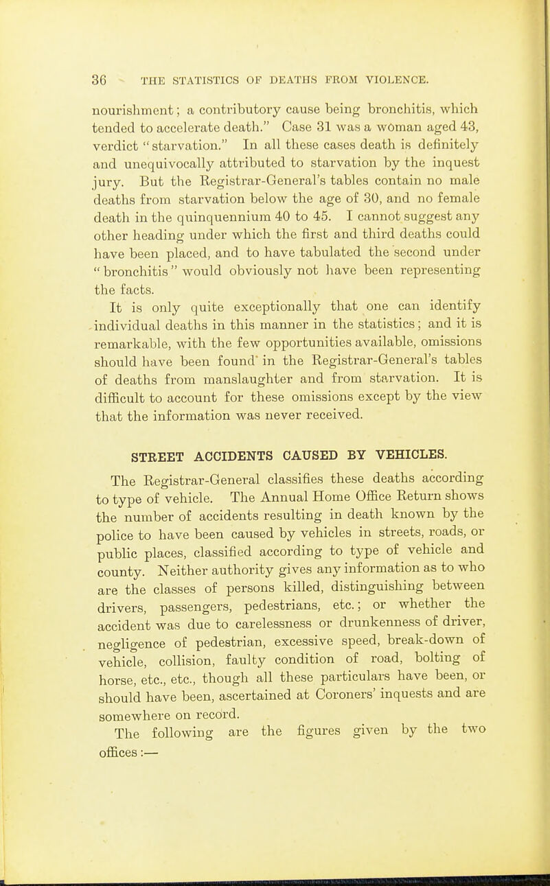 nourishment; a contributory cause being bronchitis, which tended to accelerate deatli. Case 31 was a woman aged 43, verdict starvation. In all these cases death is definitely and unequivocally attributed to starvation by the inquest jury. But the Registrar-General's tables contain no male deaths from starvation below the age of 30, and no female death in the quinquennium 40 to 45. I cannot suggest any other heading under which the first and third deaths could have been placed, and to have tabulated the second under  bronchitis  would obviously not have been representing the facts. It is only quite exceptionally that one can identify ^ individual deaths in this manner in the statistics; and it is remarkable, with the few opportunities available, omissions should have been found in the Registrar-General's tables of deaths from manslaughter and from starvation. It is difficult to account for these omissions except by the view that the information was never received. STREET ACCIDENTS CAUSED BY VEHICLES. The Registrar-General classifies these deaths according to type of vehicle. The Annual Home Ofiice Return shows the number of accidents resulting in death known by the police to have been caused by vehicles in streets, roads, or public places, classified according to type of vehicle and county. Neither authority gives any information as to who are the classes of persons killed, distinguishing between drivers, passengers, pedestrians, etc.; or whether the accident was due to carelessness or drunkenness of driver, negligence of pedestrian, excessive speed, break-down of vehicle, collision, faulty condition of road, bolting of horse, etc., etc., though all these particulars have been, or should have been, ascertained at Coroners' inquests and are somewhere on record. The following are the figures given by the two offices:—