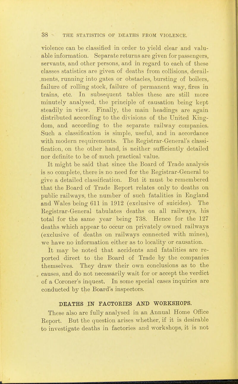 violence can be classified in order to yield clear and valu- able information. Separate returns are given for passengers, servants, and other persons, and in regard to each of these classes statistics are given of deaths from collisions, derail- .ments, running into gates or obstacles, bursting of boilers, failure of rolling stock, failure of permanent way, fires in trains, etc. In subsequent tables these are still more minutely analysed, the principle of causation being kept steadily in view. Finally, the main headings are again distributed according to the divisions of the United King- dom, and according to the separate railway companies. Such a classification is simple, useful, and in accordance with modern requirements. The Registrar-General's classi- fication, on the other hand, is neither sufficiently detailed nor definite to be of much practical value. It might be said that since the Board of Trade analysis is so complete, there is no need for the Registrar-General to give a detailed classification. But it must be remembered that the Board of Trade Report relates only to deaths on public railways, the number of such fatalities in England and M^'ales being 611 in 1912 (exclusive of suicides). The Registrar-General tabulates deaths on all railways, his total for the same year being 738. Hence for the 127 deaths which appear to occur on privately owned railways (exclusive of deaths on railways connected with mines), we have no information either as to locality or causation. It may be noted that accidents and fatalities are re- ported direct to the Board of Trade by the companies themselves. They draw their own conclusions as to the causes, and do not necessai-ily wait for or accept the verdict of a Coroner's inquest. In some special cases inquiries are conducted by the Board's inspectors. DEATHS IN FACTORIES AND WORKSHOPS. These also are fully analysed in an Annual Home Office Report. But the question arises whether, if it is desirable to investigate deaths in factories and workshops, it is not