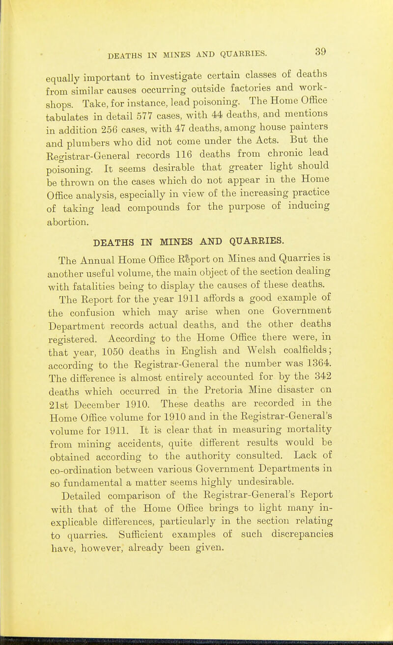 DEATHS IN MINES AND QUARRIES. equally important to investigate certain classes of deaths from similar causes occurring outside factories and work- shops. Take, for instance, lead poisoning. The Home Office tabulates in detail 577 cases, with 44 deaths, and mentions in addition 256 cases, with 47 deaths, among house painters and plumbers who did not come under the Acts. But the Registrar-General records 116 deaths from chronic lead poisoning. It seems desirable that greater light should be thrown on the cases which do not appear in the Home Office analysis, especially in view of the increasing practice of taking lead compounds for the purpose of inducing abortion. DEATHS IN MINES AND QUARRIES. The Annual Home Office Report on Mines and Quarries is another useful volume, the main object of the section dealing with fatalities being to display the causes of these deaths. The Report for the year 1911 affijrds a good example of the confusion which may arise when one Government Department records actual deaths, and the other deaths registered. According to the Home Office there were, in that year, 1050 deaths in English and Welsh coalfields; according to the Registrar-General the number was 1364. The difference is almost entirely accounted for by the 342 deaths which occurred in the Pretoria Mine disaster on 21st December 1910. These deaths are recorded in the Home Office volume for 1910 and in the Registrar-General's volume for 1911. It is clear that in measuring mortality from mining accidents, quite different results would be obtained according to the authority consulted. Lack of co-ordination between various Government Departments in so fundamental a matter seems highly undesirable. Detailed comparison of the Registrar-General's Report with that of the Home Office brings to light many in- explicable differences, particularly in the section relating to quarries. Sufficient examples of such discrepancies have, however, already been given.