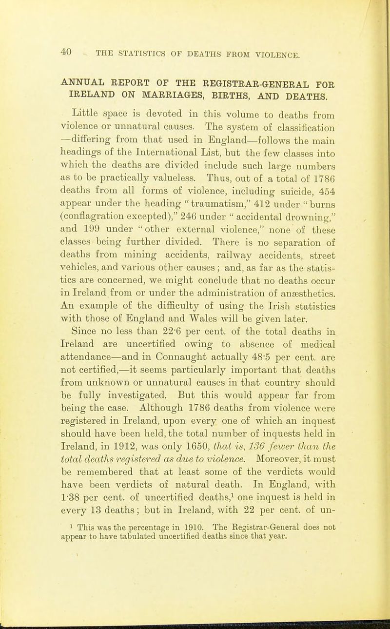 ANNUAL REPORT OF THE REGISTRAR-GENERAL FOR IRELAND ON MARRIAGES, BIRTHS, AND DEATHS. Little space is devoted in this volume to deaths from violence or unnatural causes. The system of classification —differing from that used in England—follows the main headings of the International List, but the few classes into which the deaths are divided include such large numbers as to be practically valueless. Thus, out of a total of 1786 deaths from all forms of violence, including suicide, 454 appear under the heading traumatism, 412 under burns (conflagration excepted), 246 under  accidental drowning, and 199 under  other external violence, none of these classes being further divided. There is no separation of deaths from mining accidents, railway accidents, street vehicles, and various other causes ; and, as far as the statis- tics are concerned, we might conclude that no deaths occur in Ireland from or under the administration of anesthetics. An example of the difficulty of using the Irish statistics with those of England and Wales will be given later. Since no less than 22-6 per cent, of the total deaths in Ireland are uncertified owing to absence of medical attendance—and in Connaught actually 48*5 per cent, are not certified,—it seems particularly impoi-tant that deaths from unknown or unnatural causes in that country should be fully investigated. But this would appear far from being the case. Although 1786 deaths from violence were registered in Ireland, upon every one of which an inquest should have been held, the total number of inquests held in Ireland, in 1912, was only 1650, that is, 136 fewer than the total deaths registered as due to violence. Moreover, it must be remembered that at least some of the verdicts would have been verdicts of natural death. In England, with 1'38 per cent, of uncertified deaths,^ one inquest is held in every 13 deaths; but in Ireland, with 22 per cent, of un- 1 This was the percentage in 1910. The Registrar-General does not appear to have tabulated uncertified deaths since that year.