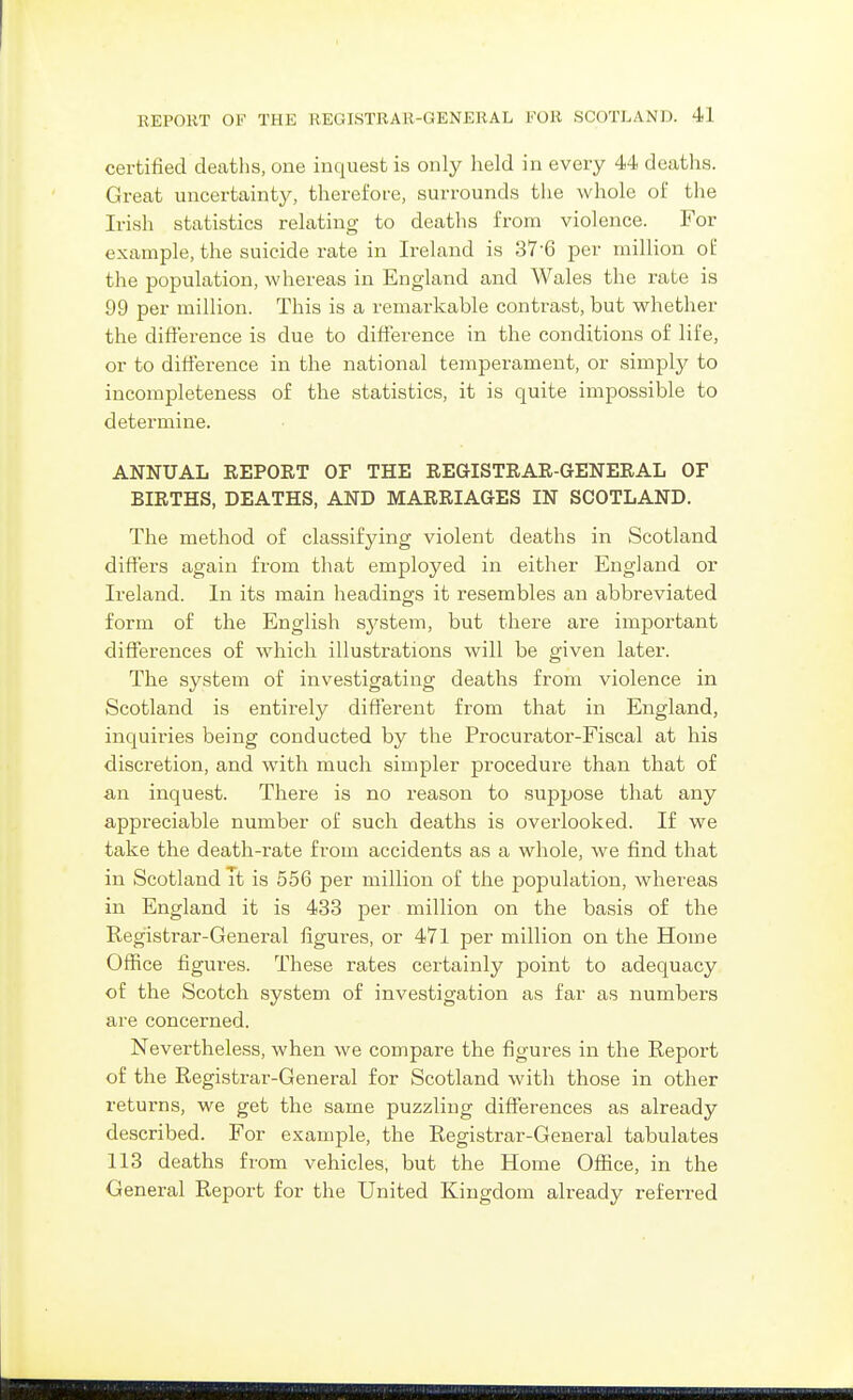certified deatlis, one inquest is only held in every 44 deaths. Great uncertainty, therefore, surrounds the whole of the Irish statistics relating to deaths from violence. For example, the suicide rate in Ireland is 37-6 per million of the population, whereas in England and Wales the rate is 99 per million. This is a remarkable contrast, but whether the difference is due to difference in the conditions of life, or to difference in the national temperament, or simply to incompleteness of the statistics, it is quite impossible to determine. ANNUAL REPORT OF THE REGISTRAR-GENERAL OF BIRTHS, DEATHS, AND MARRIAGES IN SCOTLAND. The method of classifying violent deaths in Scotland differs again from that employed in either England or Ireland. In its main headings it resembles an abbreviated form of the English system, but there are important differences of which illustrations will be given later. The system of investigating deaths from violence in Scotland is entirely different from that in England, inquiries being conducted by the Procurator-Fiscal at his discretion, and with much simpler procedure than that of an inquest. There is no reason to suppose that any appreciable number of such deaths is overlooked. If we take the death-rate from accidents as a whole, we find that in Scotland It is 556 per million of the population, whereas in England it is 433 per million on the basis of the Registrar-General figures, or 471 per million on the Home Office figures. These rates certainly point to adequacy of the Scotch system of investigation as far as numbers are concerned. Nevertheless, when we compare the figures in the Report of the Registrar-General for Scotland with those in other returns, we get the same puzzling differences as already described. For example, the Registrar-General tabulates 113 deaths from vehicles, but the Home Office, in the General Report for the United Kingdom already referred