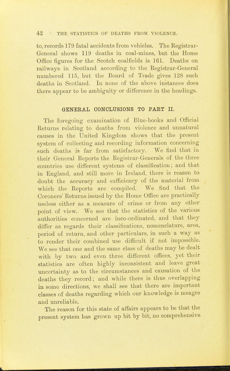 to, records 179 fatal accidents from vehicles. The Registrar- General shows 119 deaths in coal-mines, but the Home Office figures for the Scotch coalfields is 161. Deaths on railways in Scotland according to the Registrar-General numbered 115, but the Board of Trade gives 128 such deaths in Scotland. In none of the above instances does there appear to be ambiguity or dift'erence in the headings. GENERAL CONCLUSIONS TO PART II. The foregoing examination of Blue-books and Official Returns relating to deaths from violence and unnatural causes in the United Kingdom shows that the present system of collecting and recording information concerning such deaths is far from satisfactory. We find that in their General Reports the Registrar-Generals of the three countries use difierent systems of classification; and that in England, and still more in Ireland, there is reason to doubt the accuracy and sufficiency of the material from , which the Reports are compiled. We find that the Coroners' Returns issued by the Home Office are practicallj^ useless either as a measure of crime or from any other point of view. We see that the statistics of the various authorities concerned are inco-ordinated, and that they differ as regards their classifications, nomenclature, area, period of return, and other particulars, in such a way as to render their combined use difficult if not impossible. We see that one and the same class of deaths may be dealt with by two and even three difierent offices, yet their statistics are often highly inconsistent and leave great uncertainty as to the circumstances and causation of the deaths they record; and while there is thus overlapping in some directions, we shall see that there are important classes of deaths regarding which our knowledge is meagre and unreliable. The reason for this state of affairs appears to be that the present system has grown up bit by bit, no comprehensive