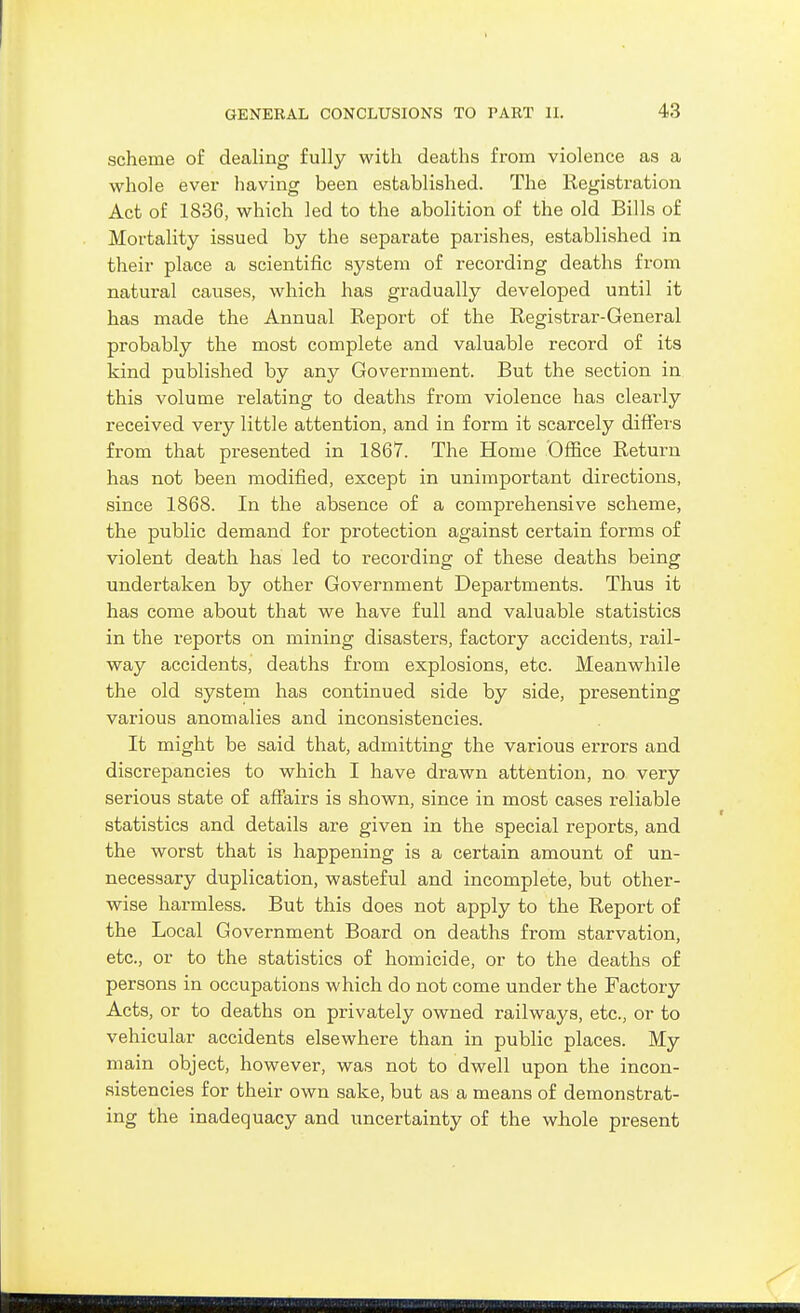 scheme of dealing fully with deaths from violence as a whole ever having been established. The Registration Act of 1836, which led to the abolition of the old Bills of Mortality issued by the separate parishes, established in their place a scientific system of recording deaths from natural causes, which has gradually developed until it has made the Annual Report of the Registrar-General probably the most complete and valuable record of its kind published by any Government. But the section in this volume relating to deaths from violence has clearly received very little attention, and in form it scarcely differs from that presented in 1867. The Home Office Return has not been modified, except in unimportant directions, since 1868. In the absence of a comprehensive scheme, the public demand for protection against certain forms of violent death has led to recording of these deaths being undertaken by other Government Departments. Thus it has come about that we have full and valuable statistics in the reports on mining disasters, factory accidents, rail- way accidents, deaths from explosions, etc. Meanwhile the old system has continued side by side, presenting various anomalies and inconsistencies. It might be said that, admitting the various errors and discrepancies to which I have drawn attention, no very serious state of afiPairs is shown, since in most cases reliable statistics and details are given in the special reports, and the worst that is happening is a certain amount of un- necessary duplication, wasteful and incomplete, but other- wise harmless. But this does not apply to the Report of the Local Government Board on deaths from starvation, etc., or to the statistics of homicide, or to the deaths of persons in occupations which do not come under the Factory Acts, or to deaths on privately owned railways, etc., or to vehicular accidents elsewhere than in public places. My main object, however, was not to dwell upon the incon- sistencies for their own sake, but as a means of demonstrat- ing the inadequacy and uncertainty of the whole present