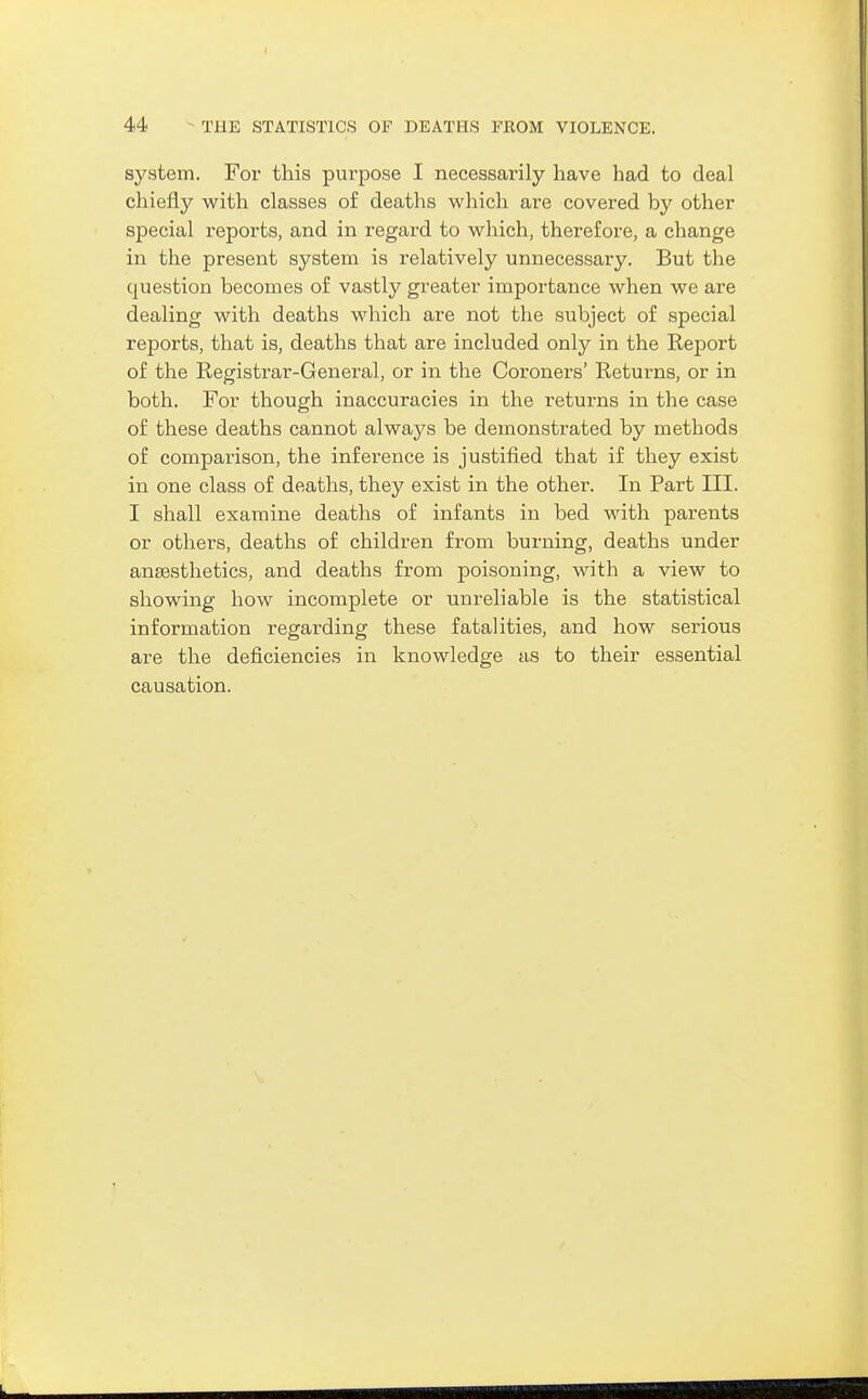 system. For this purpose I necessarily have had to deal chiefly with classes o£ deaths which are covered by other special reports, and in regard to which, therefore, a change in the present system is relatively unnecessary. But the question becomes of vastly greater importance when we are dealing with deaths which are not the subject of special reports, that is, deaths that are included only in the Report of the Registrar-General, or in the Coroners' Returns, or in both. For though inaccuracies in the returns in the case of these deaths cannot always be demonstrated by methods of comparison, the inference is justified that if they exist in one class of deaths, they exist in the other. In Part III. I shall examine deaths of infants in bed with parents or others, deaths of children from burning, deaths under aneesthetics, and deaths from poisoning, with a view to showing how incomplete or unreliable is the statistical information regarding these fatalities, and how serious are the deficiencies in knowledge as to their essential causation.