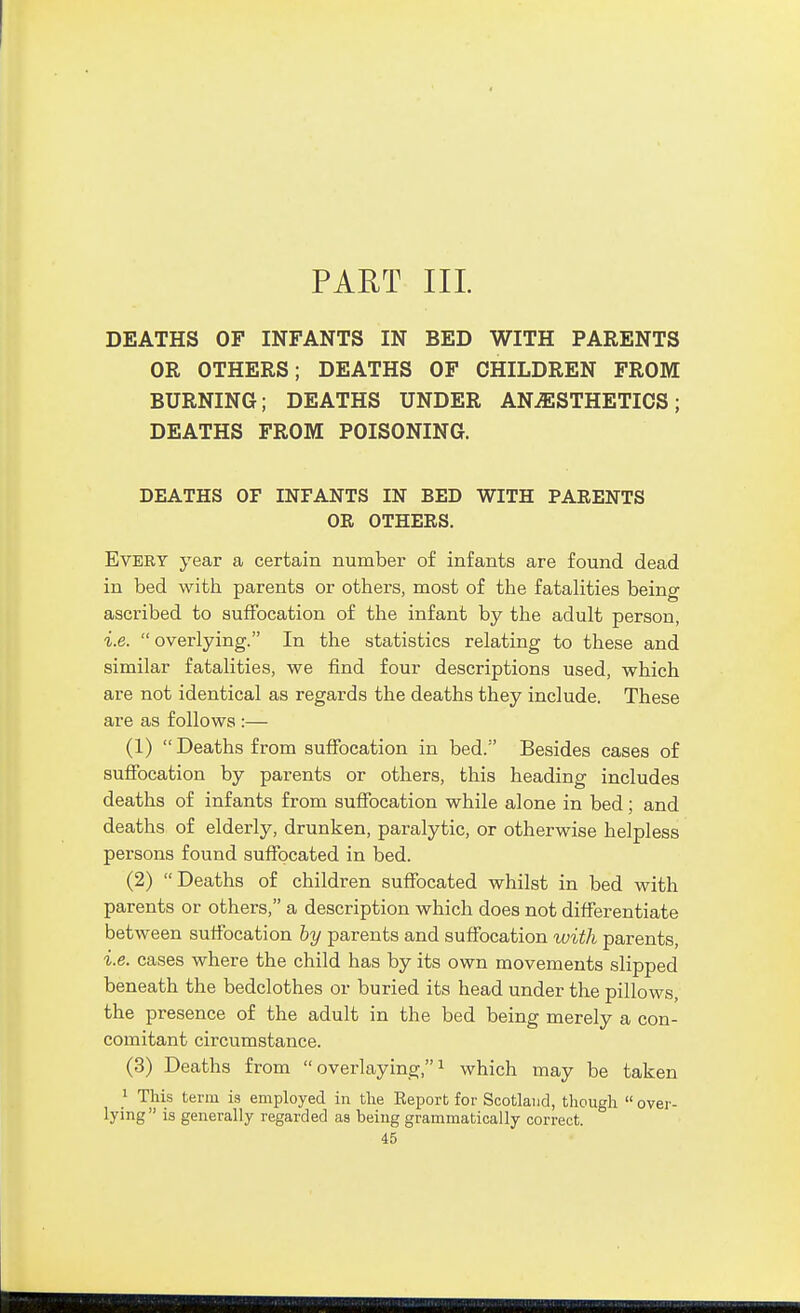 PART III. DEATHS OF INFANTS IN BED WITH PARENTS OR OTHERS; DEATHS OF CHILDREN FROM BURNING; DEATHS UNDER ANESTHETICS; DEATHS FROM POISONING. DEATHS OF INFANTS IN BED WITH PARENTS OR OTHERS. Every year a certain number of infants are found dead in bed with parents or others, most of the fatalities being ascribed to suffocation of the infant by the adult person, i.e. overlying. In the statistics relating to these and similar fatalities, we find four descriptions used, which are not identical as regards the deaths they include. These are as follows :— (1) Deaths from suffocation in bed. Besides cases of suffocation by parents or others, this heading includes deaths of infants from suffocation while alone in bed; and deaths of elderly, drunken, paralytic, or otherwise helpless persons found suffocated in bed. (2) Deaths of children suffocated whilst in bed with parents or others, a description which does not differentiate between suffocation by parents and suffocation with parents, i.e. cases where the child has by its own movements slipped beneath the bedclothes or buried its head under the pillows, the presence of the adult in the bed being merely a con- comitant circumstance. (3) Deaths from  overlaying, i which may be taken > This term ia employed in the Kei^ort for Scotland, though  over- lying is generally regarded as being grammatically correct.