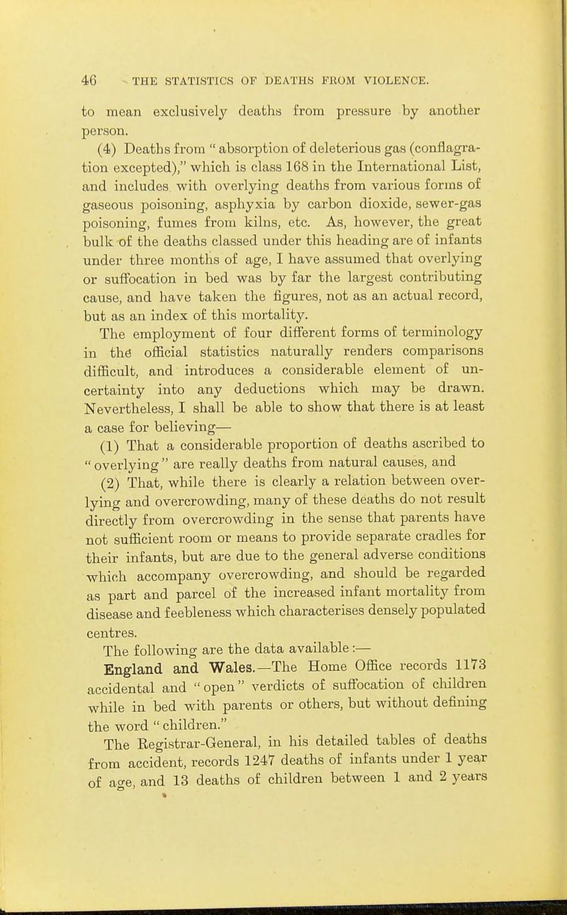 to mean exclusively deaths from pressure by another person. (4) Deaths from  absorption of deleterious gas (conflagra- tion excepted), which is class 168 in the International List, and includes with overlying deaths from various forms of gaseous poisoning, asphyxia by carbon dioxide, sewer-gas poisoning, fumes from kilns, etc. As, however, the great bulk of the deaths classed under this heading are of infants under three months of age, I have assumed that overlying or suffocation in bed was by far the largest contributing cause, and have taken the figures, not as an actual record, but as an index of this mortality. The employment of four different forms of terminology in the official statistics naturally renders comparisons difficult, and introduces a considerable element of un- certainty into any deductions which may be drawn. Nevertheless, I shall be able to show that there is at least a case for believing— (1) That a considerable proportion of deaths ascribed to  overlying  are really deaths from natural causes, and (2) That, while there is clearly a relation between over- lying and overcrowding, many of these deaths do not result directly from overcrowding in the sense that parents have not sufficient room or means to provide separate cradles for their infants, but are due to the general adverse conditions which accompany overcrowding, and should be regarded as part and parcel of the increased infant mortality from disease and feebleness which characterises densely populated centres. The following are the data available:— England and Wales.—The Home Office records 1173 accidental and open verdicts of suffocation of children while in bed with parents or others, but without defining the word  children. The Registrar-General, in his detailed tables of deaths from accident, records 1247 deaths of infants under 1 year of ao-e, and 13 deaths of children between 1 and 2 years
