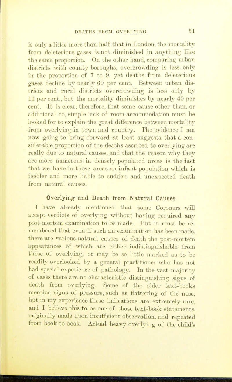 61 is only a little more than half that in London, tlic mortality from deleterious gases is not diminished in anything like the same proportion. On the other hand, comparing urban districts with county boroughs, overcrowding is less only in the proportion of 7 to 9, yet deaths from deleterious gases decline by nearly 60 per cent. Between urban dis- tricts and rural districts overcrowding is less only by 11 per cent., but the mortality diminishes by nearly 40 per cent. It is clear, therefore, that some cause other than, or additional to, simple lack of room accommodation must be looked for to explain the great difference between mortality from overlying in town and country. The evidence I am now going to bring forward at least suggests that a con- siderable proportion of the deaths ascribed to overlying are really due to natural causes, and that the reason why they are more numei'ous in densel}^ populated areas is the fact that we have in those areas an infant population which is feebler and more liable to sudden and unexpected death from natural causes. Overlying and Death from Natural Causes. I have already mentioned that some Coroners will accept verdicts of overlying without having required any post-mortem examination to be made. But it must be re- membered that even if such an examination has been made, there are various natural causes of death the post-mortem appearances of which are either, indistinguishable from those of overlying, or may be so little marked as to be readily overlooked by a general practitioner who has not had special experience of pathology. In the vast majority of cases there are no characteristic distinguishing signs of death from overlying. Some of the older text-books mention signs of pressure, such as flattening of the nose, but in my experience these indications are extremely rare, and I believe this to be one of those text-book statements, originally made upon insufficient observation, and repeated from book to book. Actual heavy overlying of the child's