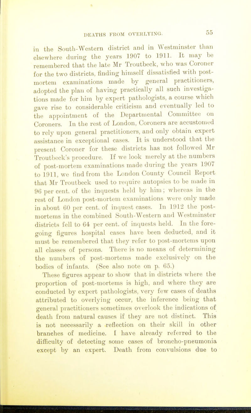 in the South-Western district and in Westminster tluui elsewhere during the years 1907 to 1911. It may be remembered that the late Mr Troutbeck, who was Coroner for the two districts, finding himself dissatisfied with post- mortem examinations made by general pi-actitioners, adopted the plan of having practically all such investiga- tions made for him by expert pathologists, a course which gave rise to considerable criticism and eventually led to the appointment of the Departmental Committee on Coroners. In the rest of London, Coroners are accustomed to rely upon general practitioners, and only obtain expert assistance in exceptional cases. It is understood that the present Coroner for these districts has not followed Mr Troutbeck's procedure. If we look merely at the numbers of post-mortem examinations made during the years 1907 to 1911, we find from the London County Council Report that Mr Troutbeck used to require autopsies to be made in 96 per cent. oE the inquests held by him ; whereas in the rest of London post-mortem examinations were only made in about 60 per cent, of inquest cases. In 1912 the post- mortems in the combined South-Western and Westminster districts fell to 64 per cent, of inquests held. In the fore- going figures hospital cases have been deducted, and it must be remembered that they refer to post-mortems upon all classes of persons. There is no means of determining the numbers of post-mortems made exclusively on the bodies of infants. (See also note on p. 65.) These figures appear to show that in districts where the proportion of post-mortems is high, and where they are conducted by expert pathologists, very few cases of deaths attributed to overlying occur, the inference being that general practitioners sometimes overlook the indications of death from natural causes if they are not distinct. This is not necessarily a reflection on their skill in other branches of medicine. I have already referred to the difficulty of detecting some cases of broncho-pneumonia except by an expert. Death from convulsions due to