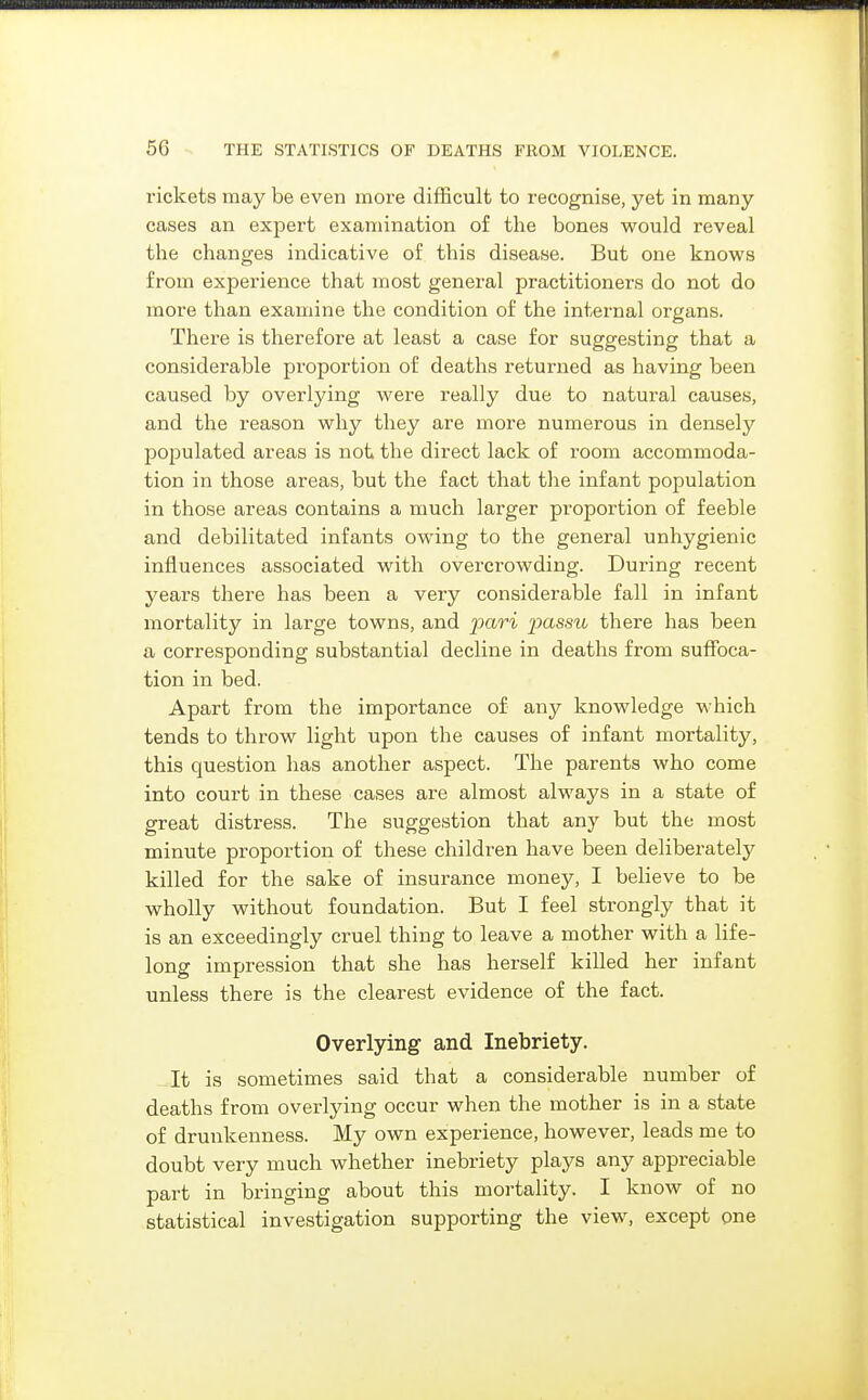rickets may be even more difficult to recognise, yet in many cases an expert examination of the bones would reveal the changes indicative of this disease. But one knows from experience that most genex-al practitioners do not do more than examine the condition of the internal organs. There is therefore at least a case for suggesting that a considerable proportion of deaths returned as having been caused by overlying were really due to natural causes, and the reason why they are more numerous in densely populated areas is not the direct lack of room accommoda- tion in those areas, but the fact that tlie infant population in those areas contains a much larger proportion of feeble and debilitated infants owing to the general unhygienic influences associated with overcrowding. During recent years there has been a very considerable fall in infant mortality in large towns, and pai^i ^msm there has been a corresponding substantial decline in deaths from suffoca- tion in bed. Apart from the importance of any knowledge which tends to throw light upon the causes of infant mortality, this question has another aspect. The parents who come into court in these cases are almost always in a state of great distress. The suggestion that any but the most minute proportion of these children have been deliberately killed for the sake of insurance money, I believe to be wholly without foundation. But I feel strongly that it is an exceedingly cruel thing to leave a mother with a life- long impression that she has herself killed her infant unless there is the clearest evidence of the fact. Overlying and Inebriety. Jt is sometimes said that a considerable number of deaths from overlying occur when the mother is in a state of druukenness. My own experience, however, leads me to doubt very much whether inebriety plays any appreciable part in bringing about this mortality. I know of no statistical investigation supporting the view, except one
