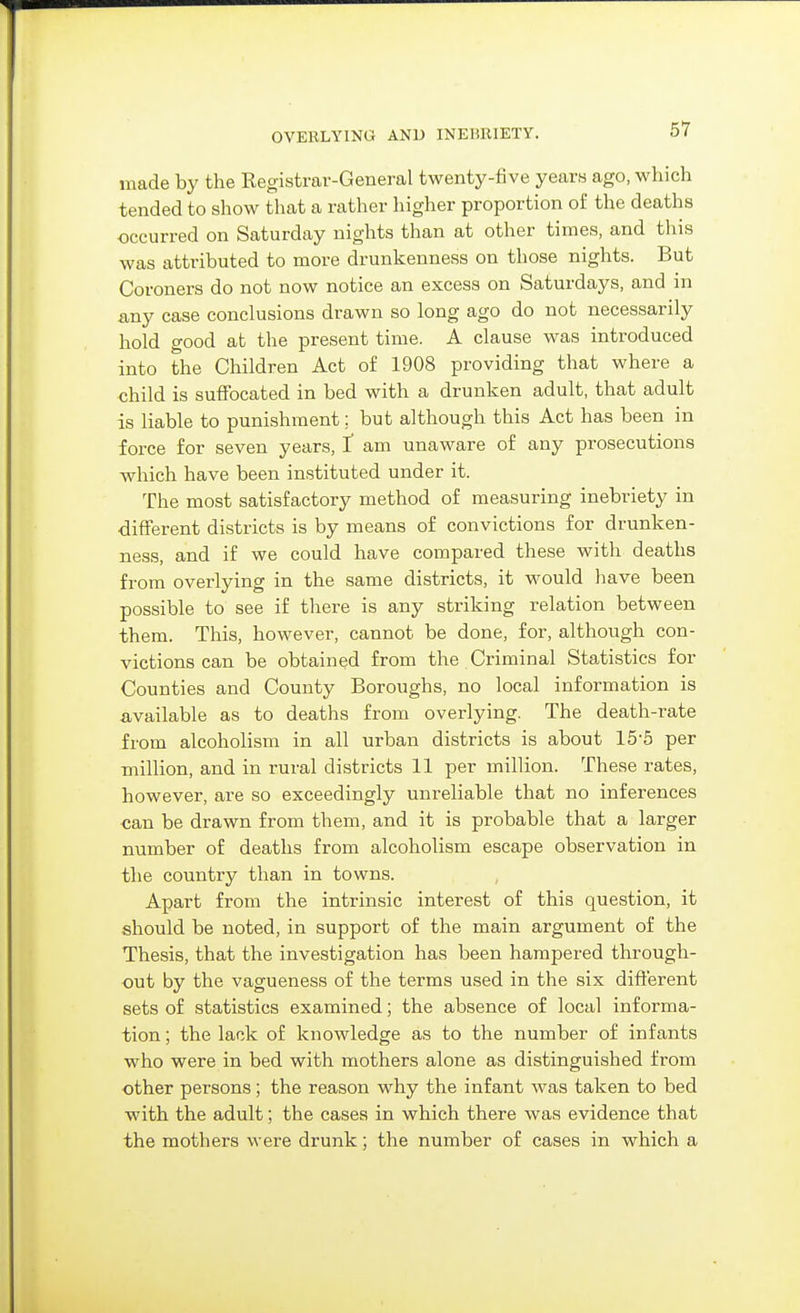 OVERLYING AND INEBRIETY. made by the Registrar-General twenty-five years ago, which tended to show that a rather higher proportion of the deaths •occurred on Saturday nights than at other times, and this was attributed to more drunkenness on those nights. But Coroners do not now notice an excess on Saturdays, and in any case conclusions drawn so long ago do not necessarily hold good at the present time. A clause was introduced into the Children Act of 1908 providing that where a child is sutFocated in bed with a drunken adult, that adult is liable to punishment; but although this Act has been in force for seven years, f am unaware of any prosecutions which have been instituted under it. The most satisfactory method of measuring inebriety in different districts is by means of convictions for drunken- ness, and if we could have compared these with deaths from overlying in the same districts, it would have been possible to see if there is any striking relation between them. This, however, cannot be done, for, although con- victions can be obtained from the Criminal Statistics for Counties and County Boroughs, no local information is available as to deaths from overlying. The death-rate from alcoholism in all urban districts is about 15-5 per -million, and in rural districts 11 per million. These rates, however, are so exceedingly unreliable that no inferences can be drawn from them, and it is probable that a larger number of deaths from alcoholism escape observation in the country than in towns. Apart from the intrinsic interest of this question, it should be noted, in support of the main argument of the Thesis, that the investigation has been hampered through- out by the vagueness of the terms used in the six different sets of statistics examined; the absence of local informa- tion ; the lack of knowledge as to the number of infants who were in bed with mothers alone as distinguished from other persons; the reason why the infant was taken to bed with the adult; the cases in which there was evidence that the mothers were drunk; the number of cases in which a