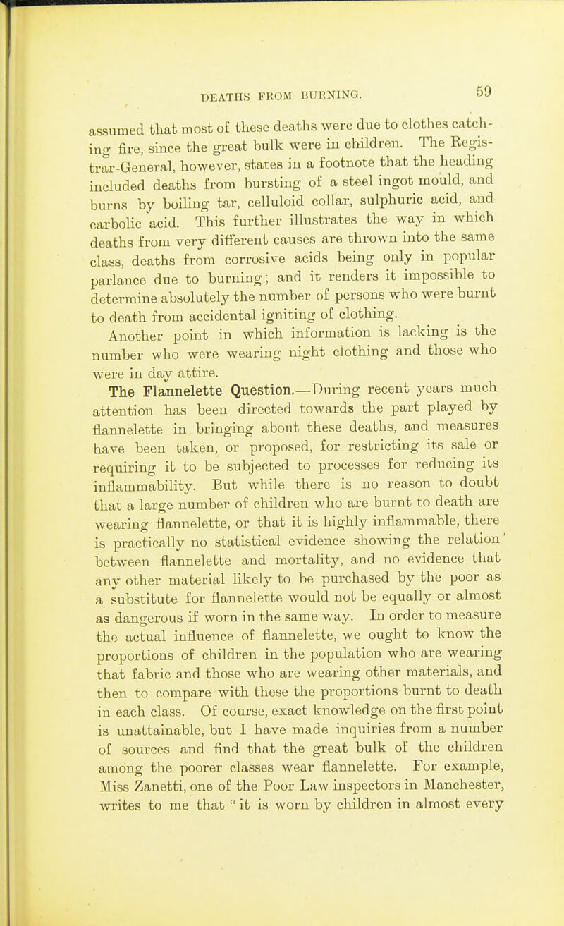 assumed that most oE these deaths were due to clothes catch- ing fire, since the great bulk were in children. The Regis- trar-General, however, states in a footnote that the heading included deaths from bursting of a steel ingot mould, and burns by boiling tar, celluloid collar, sulphuric acid, and carbolic acid. This further illustrates the way in which deaths from very different causes are thrown into the same class, deaths from corrosive acids being only in popular parlance due to burning; and it renders it impossible to determine absolutely the number of persons who were burnt to death from accidental igniting of clothing. Another point in which information is lacking is the number who were wearing night clothing and those who were in day attire. The Flannelette Question.—During recent years much attention has been directed towards the part played by flannelette in bringing about these deaths, and measures have been taken, or proposed, for restricting its sale or requiring it to be subjected to processes for reducing its inflammability. But while there is no reason to doubt that a large number of children who are burnt to death are wearing flannelette, or that it is highly inflammable, there is practically no statistical evidence showing the relation' between flannelette and mortality, and no evidence that any other material likely to be purchased by the poor as a substitute for flannelette would not be equally or almost as dangerous if worn in the same way. In order to measure the actual influence of flannelette, we ought to know the proportions of children in the population who are wearing that fabric and those who are wearing other materials, and then to compare with these the proportions burnt to death in each class. Of course, exact knowledge on the first point is unattainable, but I have made inquiries from a number of sources and find that the great bulk of the children among the poorer classes wear flannelette. For example, Miss Zanetti, one of the Poor Law inspectors in Manchester, writes to me that  it is worn by children in almost every