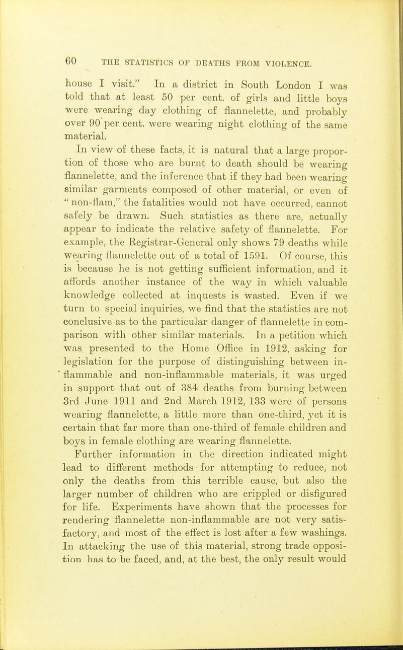 house I visit. In a district in South London I was told that at least 50 per cent, of girls and little boys were wearing day clothing of flannelette, and probably over 90 per cent, were wearing night clothing of the same material. In view of these facts, it is natural that a large propor- tion of those who are burnt to death should be wearing flannelette, and the inference that if they had been wearing similar garments composed of other material, or even of  non-flam, the fatalities would not have occurred, cannot safeljT- be drawn. Such statistics as there are, actually ajopear to indicate the relative safety of flannelette. For example, the Registrar-General only shows 79 deaths while wearing flannelette out of a total of 1591. Of course, this is because he is not getting suflScient information, and it affords another instance of the way in which valuable knowledge collected at inquests is wasted. Even if we turn to special inquiries, we find that the statistics are not conclusive as to the particular danger of flannelette in com- parison with other similar materials. In a petition which was presented to the Home Office in 1912, asking for legislation for the purpose of distinguishing between in- ' flammable and non-inflammable materials, it was urged in support that out of 384 deaths from burning between 3rd June 1911 and 2nd March 1912, 133 were of persons wearing flannelette, a little more than one-third, yet it is certain that far more than one-third of female children and boys in female clothing are wearing flannelette. Further information in the direction indicated might lead to different methods for attempting to reduce, not only the deaths from this terrible cause, but also the larger number of children who are crippled or disfigured for life. Experiments have shown that the processes for rendering flannelette non-inflammable are not very satis- factory, and most of the effect is lost after a few washings. In attacking the use of this material, strong trade opposi- tion has to be faced, and, at the best, the only result would