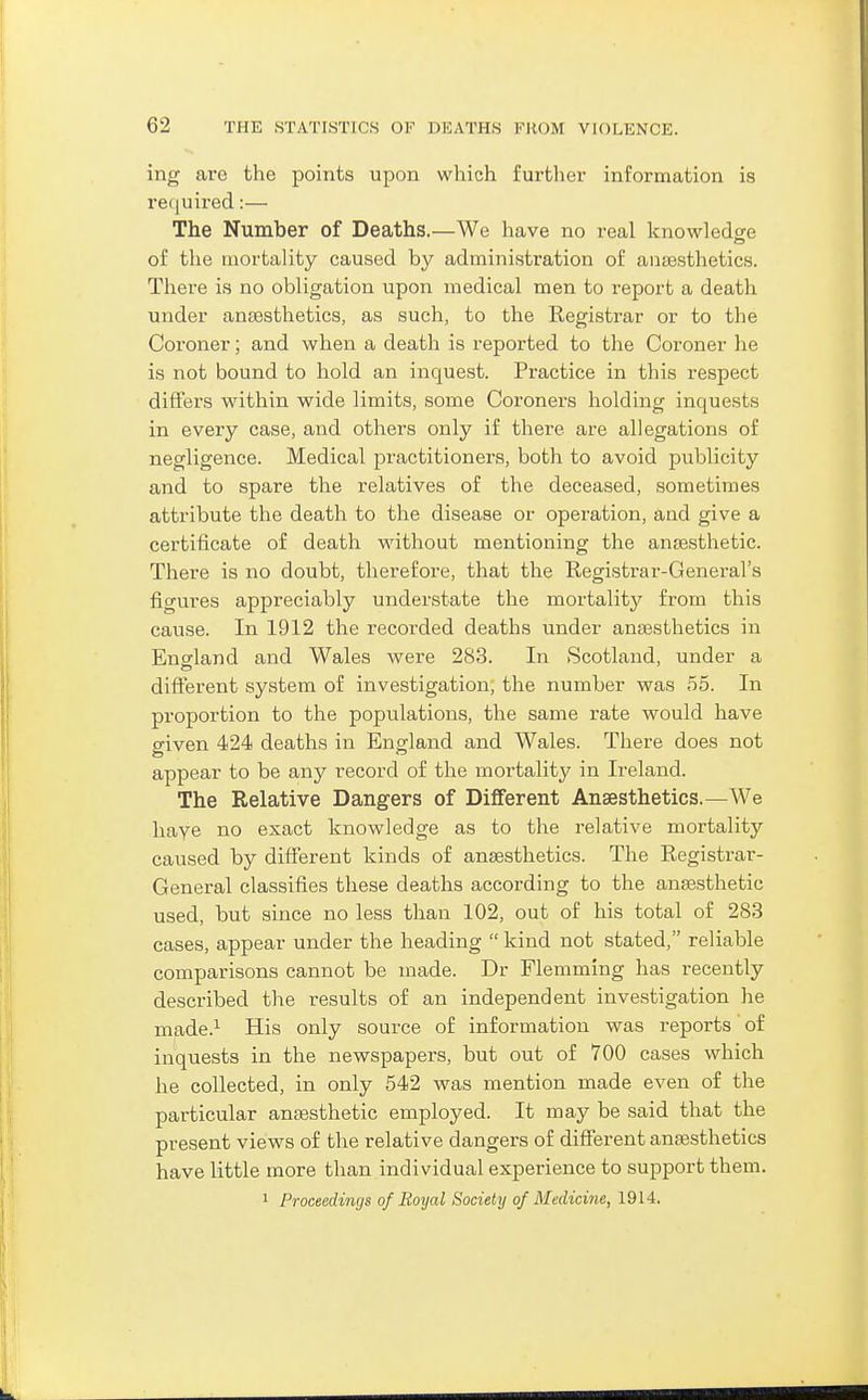 ing are the points upon which further information is retjuired:— The Number of Deaths.—We have no real knowledge of the mortality caused by administration of anaesthetics. Thei-e is no obligation upon medical men to report a death under ansesthetics, as such, to the Registrar or to the Coroner; and when a death is reported to the Coroner he is not bound to hold an inquest. Practice in this respect differs within wide limits, some Coroners holding inquests in every case, and others only if there are allegations of negligence. Medical practitioners, both to avoid publicity and to spare the relatives of the deceased, sometimes attribute the death to the disease or operation, and give a certificate of death w^ithout mentioning the anaesthetic. There is no doubt, therefore, that the Registrar-General's fio-ures appreciably understate the mortality from this cause. In 1912 the recorded deaths under antesthetics in Ensrland and Wales were 283. In Scotland, under a different system of investigation, the number was 55. In proportion to the populations, the same rate would have OTven 424 deaths in England and Wales. There does not appear to be any record of the mortality in Ireland. The Relative Dangers of Different Anaesthetics.—We have no exact knowledge as to the relative mortality caused by different kinds of ansesthetics. The Registrar- General classifies these deaths according to the anaesthetic used, but since no less than 102, out of his total of 283 cases, appear under the heading  kind not stated, reliable comparisons cannot be made. Dr Flemming has recently described the results of an independent investigation he made.^ His only source of information was reports of inquests in the newspapers, but out of 700 cases which he collected, in only 542 was mention made even of the particular antesthetic employed. It may be said that the present views of the relative dangers of different anfesthetics have little more than individual experience to support them. 1 Proceedings of Royal Society of Medicine, 1914.