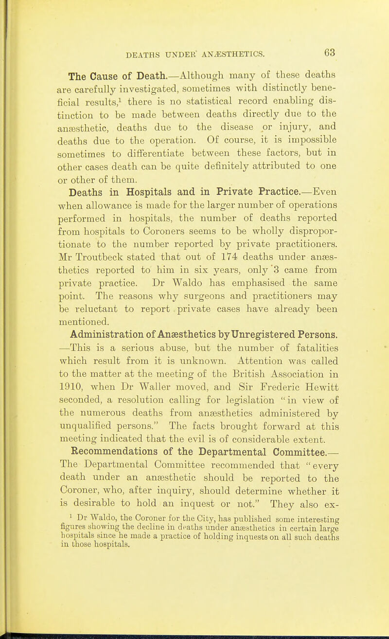 The Cause of Death.—Although many of these deaths are carefully investigated, sometimes with distinctly bene- ficial results/ there is no statistical record enabling dis- tinction to be made between deaths directly due to the antesthetic, deaths due to the disease or injury, and deaths due to the operation. Of course, it is impossible sometimes to diflerentiate between these factors, but in other cases death can be quite definitely attributed to one or other of them. Deaths in Hospitals and in Private Practice.—Even when allowance is made for the larger number of operations performed in hospitals, the number of deaths reported from hospitals to Coroners seems to be wholly dispropor- tionate to the number reported by private practitioners. Mr Troutbeck stated that out of 174 deaths under anaes- thetics reported to him in six years, only 3 came from private practice. Dr Waldo has emphasised the same point. The reasons why surgeons and practitioners may be reluctant to report . private cases have already been mentioned. Administration of Ansesthetics by Unregistered Persons. —This is a serious abuse, but the number of fatalities which result from it is unknown. Attention was called to the matter at the meeting of the British Association in 1910, when Dr Waller moved, and Sir Frederic Hewitt seconded, a resolution callins: for leo-islation  in view of the numerous deaths from anaesthetics administered by unqualified persons. The facts brought forward at this meeting indicated that the evil is of considerable extent. Recommendations of the Departmental Committee.— The Departmental Committee recommended that  every death under an anaesthetic should be reported to the Coroner, who, after inquiry, should determine whether it is desirable to hold an inquest or not. They also ex- ' Dr Waldo, the Coroner for the City, lias published some interesting figures showing the decline in deaths under anesthetics in certain large hosintals since he made a practice of holding inquests on all such deaths in those hospitals.