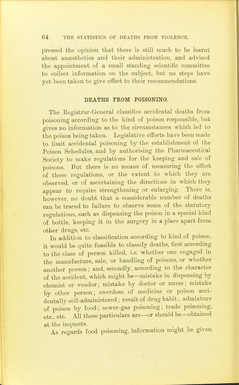 pressed the opinion that there is still much to be learnt about anajsthetics and their administration, and advised the appointment of a small standing scientific committee to collect information on the subject, but no steps have yet been taken to give effect to their recommendations. DEATHS FROM POISONING. The Registrar-General classifies accidental deaths from poisoning according to the kind of poison responsible, but gives no information as to the circumstances which led to the poison being taken. Legislative efforts have been made to limit accidental poisoning by the establishment of the Poison Schedules, and by authorising the Pharmaceutical Society to make regulations for the keeping and sale of poisons. But there is no means of measuring the effect of these regulations, or the extent to which they are observed, or of ascertaining the directions in which they appear to require strengthening or enlarging. There is, however, no doubt that a considerable number of deaths can be traced to failure to observe some of the statutory regulations, such as dispensing the poison in a special kind of bottle, keeping it in the surgery in a place apart from other drugs, etc. In addition to classification according to kind of poison, it would be quite feasible to classify deaths, first according to the class of person killed, i.e. whether one engaged in the manufacture, sale, or handling of poisons, or whether another person; and, secondly, according to the character of the accident, which might be—mistake in dispensing by chemist or vendor; mistake by doctor or nurse; mistake by other person; overdose of medicine or poison acci- dentally self-administered; result of drug habit; admixture of poison by food; sewer-gas poisoning; trade poisoning, etc., etc. All these particulars are—or should be—obtained at the inquests. As regards food poisoning, information might be given