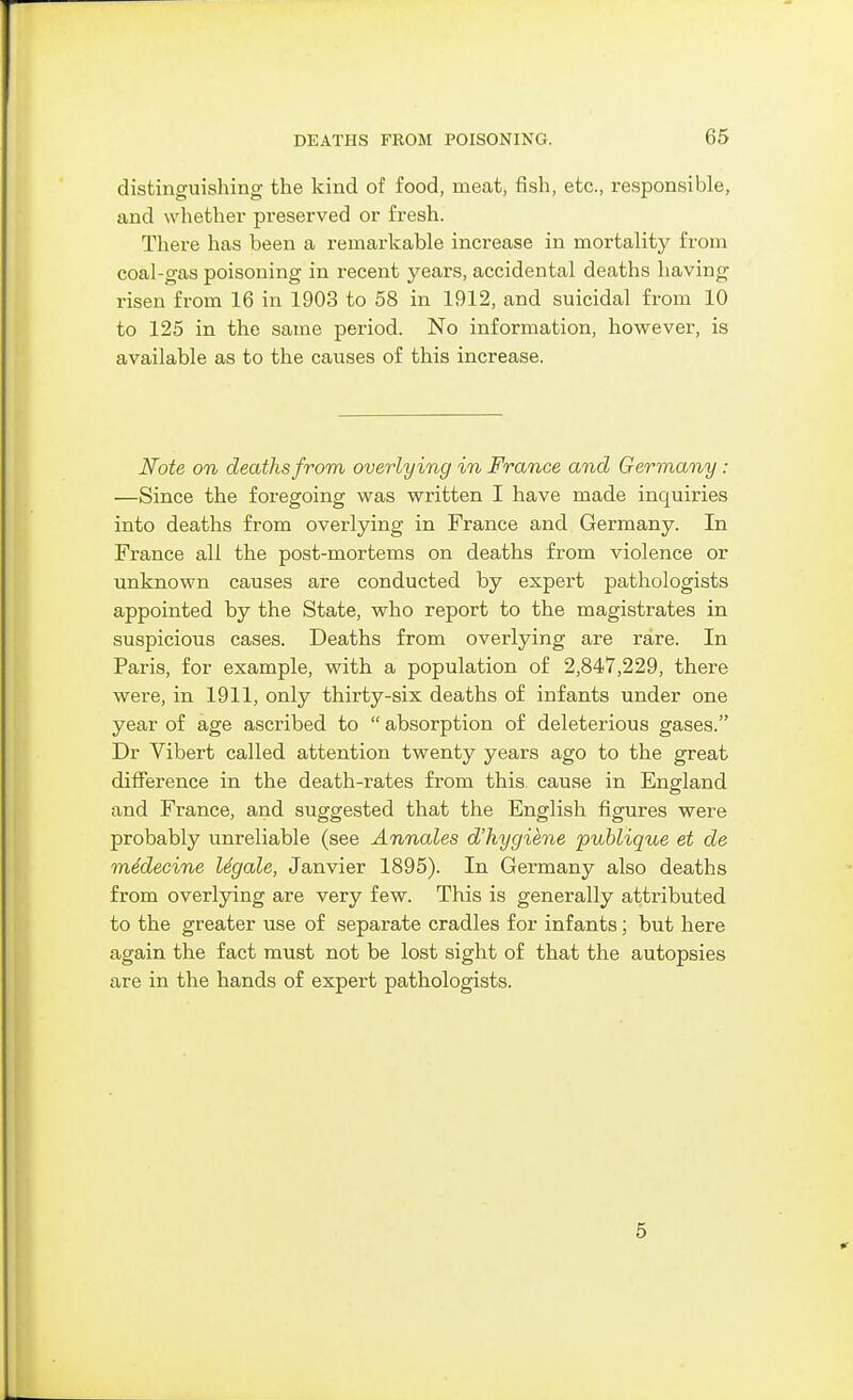 distinguishing the kind of food, meat, fish, etc., responsible, and whether preserved or fresh. There has been a remarkable increase in mortality from coal-gas poisoning in recent years, accidental deaths having risen from 16 in 1903 to 58 in 1912, and suicidal from 10 to 125 in the same period. No information, however, is available as to the causes of this increase. Note on deaths from overlying in France and Germany: —Since the foregoing was written I have made inquiries into deaths from overlying in France and Germany. In France all the post-mortems on deaths from violence or unknown causes are conducted by expert pathologists appointed by the State, who report to the magistrates in suspicious cases. Deaths from overlying are rare. In Paris, for example, with a population of 2,847,229, there were, in 1911, only thirty-six deaths of infants under one year of age ascribed to  absorption of deleterious gases. Dr Vibert called attention twenty years ago to the great difference in the death-rates from this cause in England and France, and suggested that the English figures were probably unreliable (see Annales d'hygihne publique et de mddecine Ugale, Janvier 1895). In Germany also deaths from overlying are very few. This is generally attributed to the greater use of separate cradles for infants; but here again the fact must not be lost sight of that the autopsies are in the hands of expert pathologists. 5