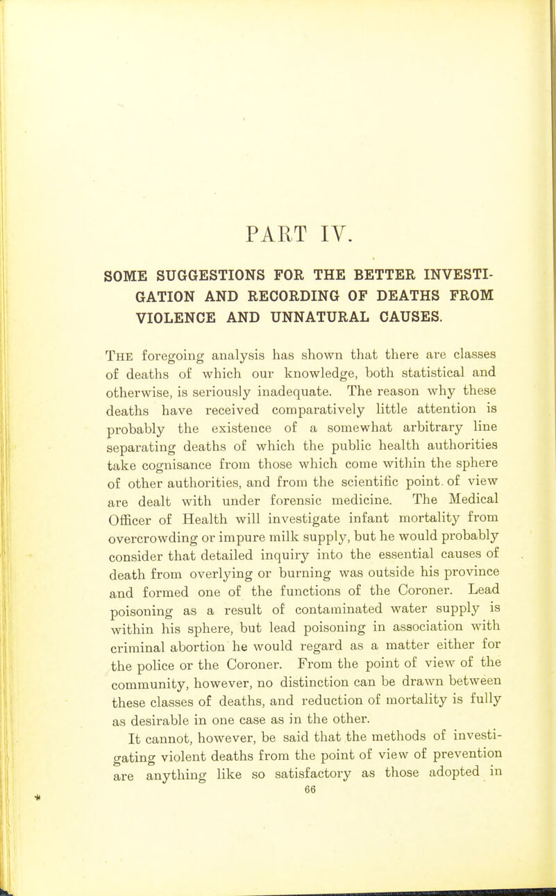 PART IV. SOME SUGGESTIONS FOR THE BETTER INVESTI- GATION AND RECORDING OF DEATHS FROM VIOLENCE AND UNNATURAL CAUSES. The foregoing analysis has shown that there are classes of deaths of which our knowledge, both statistical and otherwise, is seriously inadequate. The reason why these deaths have received comparatively little attention is probably the existence of a somewhat arbitrary line separating deaths of which the public health authorities take cognisance from those which come within the sphere of other authorities, and from the scientific point, of view are dealt with under forensic medicine. The Medical Officer of Health will investigate infant mortality from overcrowding or impure milk supply, but he would probably consider that detailed inquiry into the essential causes of death from overlying or burning was outside his province and formed one of the functions of the Coroner. Lead poisoning as a result of contaminated water supply is within his sphere, but lead poisoning in association with criminal abortion he would regard as a matter either for the police or the Coroner. From the point of view of the community, however, no distinction can be drawn between these classes of deaths, and reduction of mortality is fully as desirable in one case as in the other. It cannot, however, be said that the methods of investi- gating violent deaths from the point of view of prevention are anything like so satisfactory as those adopted in