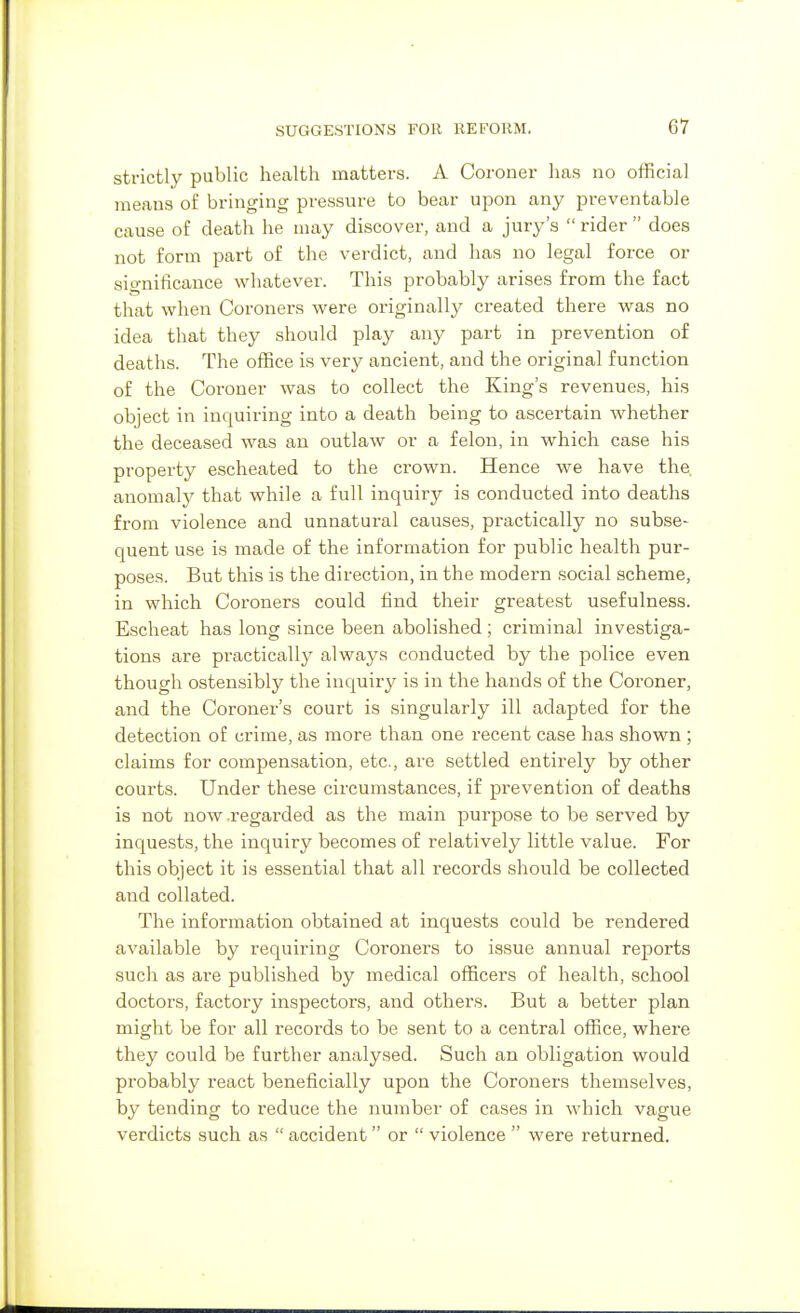 strictly public health matters. A Coroner has no official means of bringing pressure to bear upon any preventable cause of death he may discover, and a jury's  rider  does not form part of the verdict, and has no legal force or significance whatever. This probably arises from the fact that when Coroners were originally created there was no idea that they should play any part in prevention of deaths. The office is very ancient, and the original function of the Coroner was to collect the King's revenues, his object in inquiring into a death being to ascertain whether the deceased was an outlaw or a felon, in which case his property escheated to the crown. Hence we have the anomaly that while a full inquiry is conducted into deaths from violence and unnatural causes, practically no subse- quent use is made of the information for public health pur- poses. But this is the direction, in the modern social scheme, in which Coroners could find their greatest usefulness. Escheat has long since been abolished ; criixiinal investiga- tions are practically always conducted by the police even though ostensibly the inquiry is in the hands of the Coroner, and the Coroner's court is singularly ill adapted for the detection of crime, as more than one recent case has shown ; claims for compensation, etc., are settled entirely by other courts. Under these circumstances, if prevention of deaths is not now .regarded as the main purpose to be served by inque.sts, the inquiry becomes of relatively little value. For this object it is essential that all records should be collected and collated. The information obtained at inquests could be rendered available by requiring Coroners to issue annual reports such as are published by medical officers of health, school doctors, factory inspectors, and others. But a better plan might be for all records to be sent to a central office, where they could be further analysed. Such an obligation would probably i-eact beneficially upon the Coroners themselves, by tending to reduce the number of cases in which vague verdicts such as  accident or  violence  were returned.