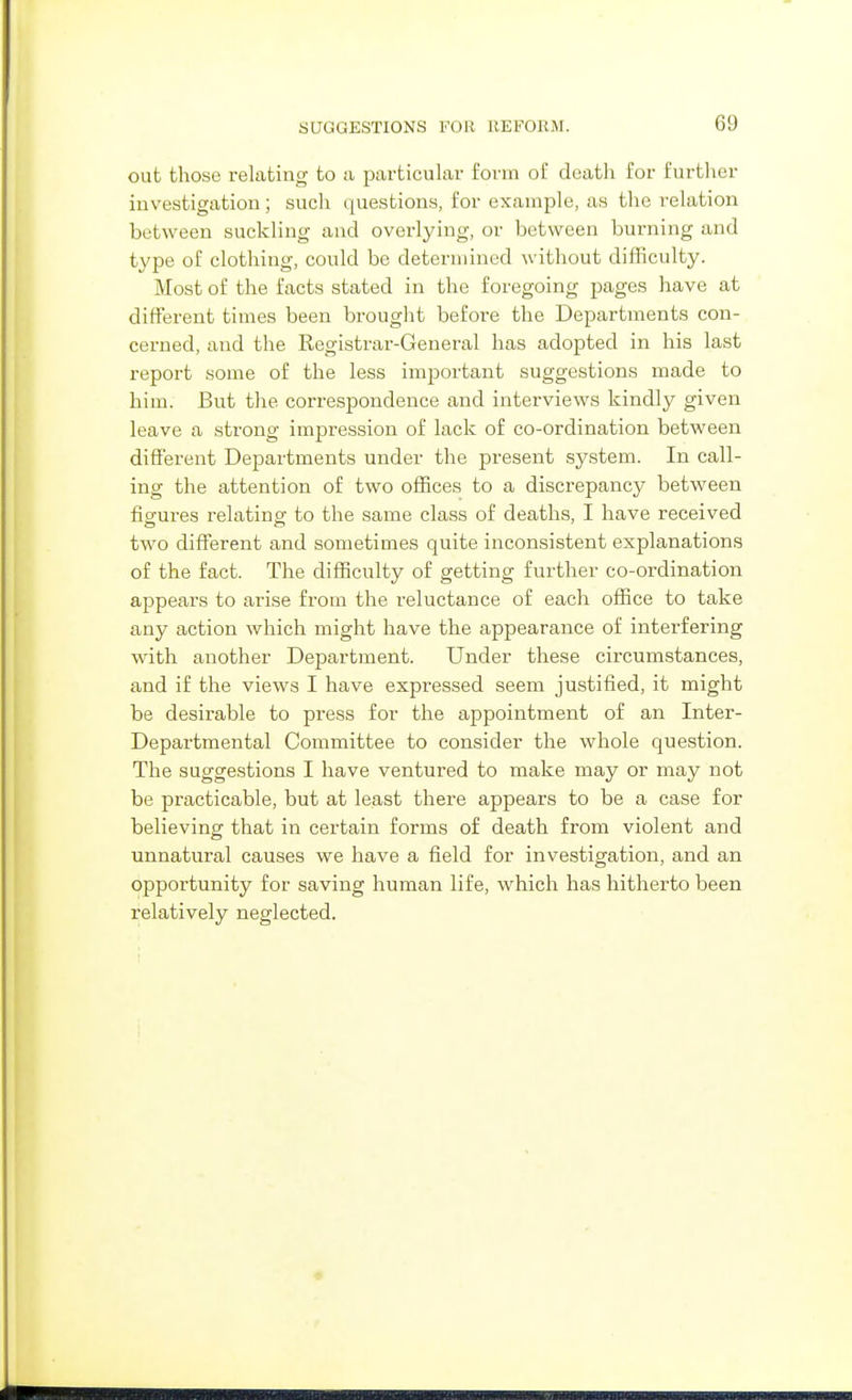 out those relating to a particular form of death for further investigation; such questions, for example, as the relation between suckling and overlying, or between burning and type of clothing, could be determined without difficulty. Most of the facts stated in the foregoing pages have at different times been brought before the Departments con- cerned, and the Registrar-General has adopted in his last report some of the less important suggestions made to him. But the correspondence and interviews kindly given leave a strong impression of lack of co-ordination between different Departments under the present system. In call- ing the attention of two offices to a discrepancy between figures relating to the same class of deaths, I have received two different and sometimes quite inconsistent explanations of the fact. The difficulty of getting further co-ordination appears to arise from the reluctance of each office to take any action which might have the appearance of interfering with another Department. Under these circumstances, and if the views I have expressed seem justified, it might be desirable to press for the appointment of an Inter- Departmental Committee to consider the whole question. The suggestions I have ventured to make may or may not be practicable, but at least there appears to be a case for believing that in certain forms of death from violent and unnatural causes we have a field for investigation, and an opportunity for saving human life, which has hitherto been relatively neglected.