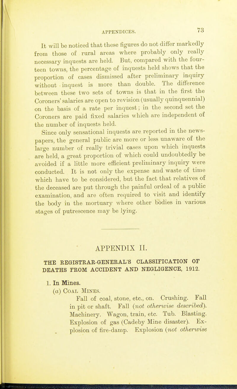 It will be noticed that these figures do not differ markedly from those of rural areas where probably only really necessary inquests are held. But, compared with the foui'- teen towns, the percentage of inquests held shows that the proportion of cases dismissed after preliminary inquiry without ■ inquest is more than double. The diflPerence between these two sets of towns is that in the first the Coroners' salaries are open to revision (usually quinquennial) on the basis of a rate per inquest; in the second set the Coroners are paid fixed salaries which are independent of the number of inquests held. Since only sensational inquests are reported in the news- papers, the general public are more or less unawai'e of the large number of really trivial cases upon which inquests are held, a great proportion of which could undoubtedly be avoided if a little more efficient preliminary inquiry were conducted. It is not only the expense and waste of time which have to be considered, but the fact that relatives of the deceased are put through the painful ordeal of a public examination, and are often required to visit and identify the body in the mortuary where other bodies in various stages of putrescence may be lying. APPENDIX 11. THE REGISTRAR-GENERAL'S CLASSIFICATION OF DEATHS FROM ACCIDENT AND NEGLIGENCE, 1912. 1. In Mines. (a) Coal Mines. Fall of coal, stone, etc., on. Crushing. Fall in pit or shaft. Fall (not otherwise described). Machinery. Wagon, train, etc. Tub. Blasting. Explosion of gas (Cadeby Mine disaster). Ex- plosion of fire-damp. Explosion (not otherwise